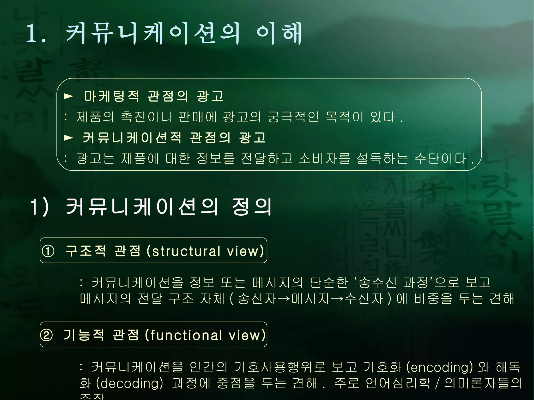 1.  커뮤니케이션의 이해 1)  커뮤니케이션의 정의 ►  마케팅적 관점의 광고 :  제품의 촉진이나 판매에 광고의 궁극적인 목적이 있다 . ►   커뮤니케이션적 관점의 광고 :  광고는 제품에 대한 정보를 전달하고 소비자를 설득하는 수단이다 . ①  구조적 관점 (structural view) :  커뮤니케이션을 정보 또는 메시지의 단순한  ‘ 송수신 과정 ’ 으로 보고  메시지의 전달 구조 자체 ( 송신자->메시지->수신자 ) 에 비중을 두는 견해 ②  기능적 관점 (functional view) :  커뮤니케이션을 인간의 기호사용행위로 보고 기호화 (encoding) 와 해독화 (decoding)  과정에 중점을 두는 견해 .  주로 언어심리학 / 의미론자들의 주장 