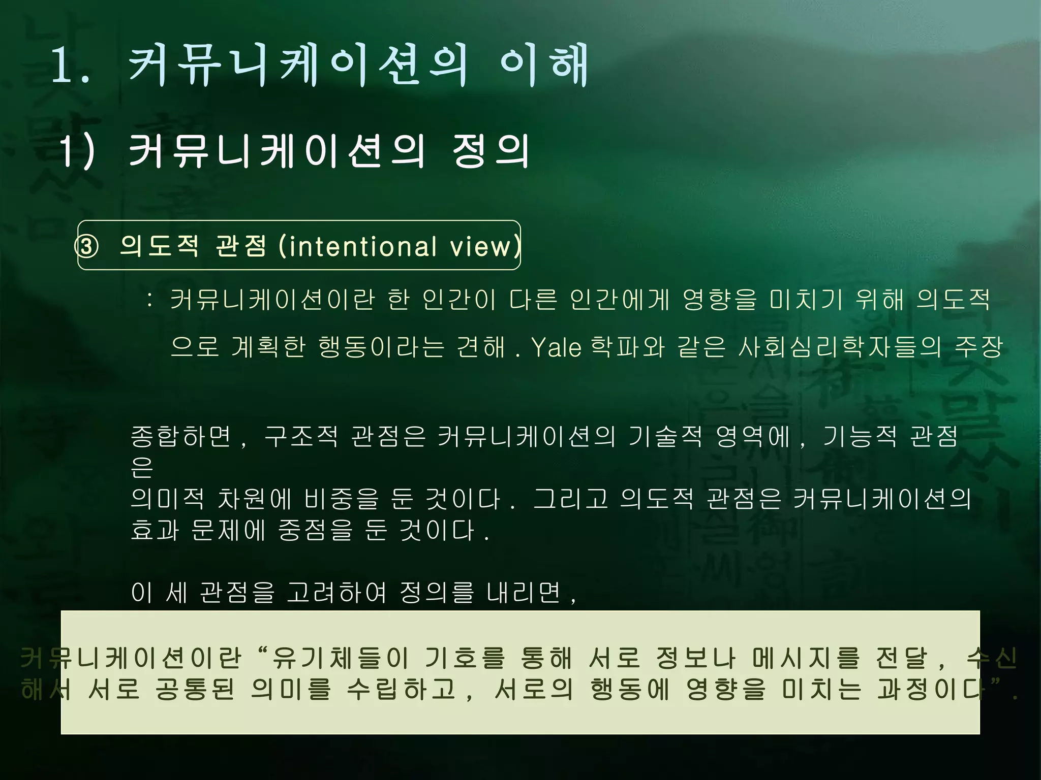 1.  커뮤니케이션의 이해 1)  커뮤니케이션의 정의 ③  의도적 관점 (intentional view) :  커뮤니케이션이란 한 인간이 다른 인간에게 영향을 미치기 위해 의도적 으로 계획한 행동이라는 견해 . Yale 학파와 같은 사회심리학자들의 주장 커뮤니케이션이란  “ 유기체들이 기호를 통해 서로 정보나 메시지를 전달 ,  수신 해서 서로 공통된 의미를 수립하고 ,  서로의 행동에 영향을 미치는 과정이다 ” . 종합하면 ,  구조적 관점은 커뮤니케이션의 기술적 영역에 ,  기능적 관점은  의미적 차원에 비중을 둔 것이다 .  그리고 의도적 관점은 커뮤니케이션의  효과 문제에 중점을 둔 것이다 .  이 세 관점을 고려하여 정의를 내리면 , 