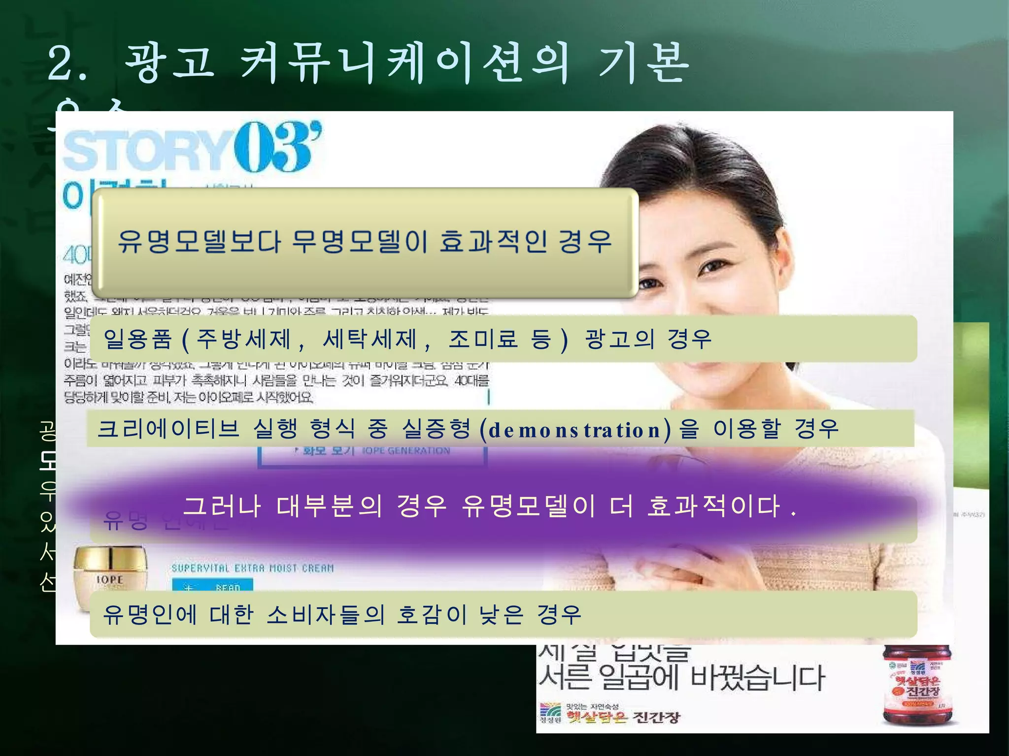 2.  광고 커뮤니케이션의 기본 요소 1)  정보원 / 송신자 (Source/Sender) :  다른 개인 또는 집단과 정보 / 메시지를 공유하고자 하는 당사자 광고에서는 광고주 (advertiser) 와 광고 모델 (model) 이 해당됨 . 광고 모델의 유형은 크게  유명 / 전문인 모델 과  무명 모델 로 나눌 수 있다 .  우측처럼 무명 모델을 기용하는 광고도 있으나 ,  대부분의 광고 ( 특히 국내 ) 에서는 주로 유명 모델과 전문인 모델을 선호하는 경향이 높다 .  유명 연예인이 여러 광고에 중복 출연을 할 경우 일용품 ( 주방세제 ,  세탁세제 ,  조미료 등 )  광고의 경우 유명인에 대한 소비자들의 호감이 낮은 경우 크리에이티브 실행 형식 중 실증형 (demonstration) 을 이용할 경우 그러나 대부분의 경우 유명모델이 더 효과적이다 .  