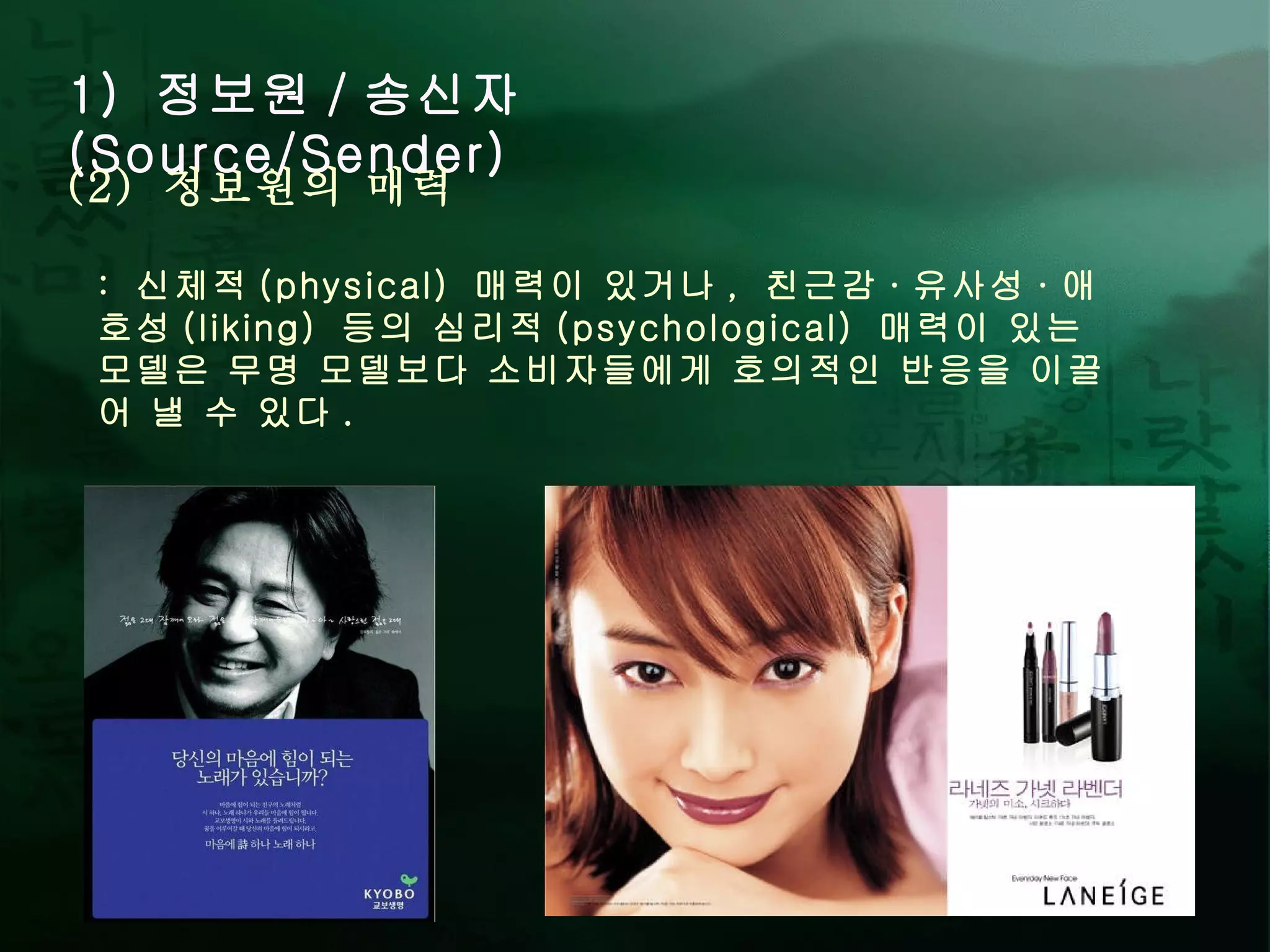 1)  정보원 / 송신자 (Source/Sender) :  신체적 (physical)  매력이 있거나 ,  친근감 · 유사성 · 애호성 (liking)  등의 심리적 (psychological)  매력이 있는 모델은 무명 모델보다 소비자들에게 호의적인 반응을 이끌어 낼 수 있다 .  (2)  정보원의 매력 