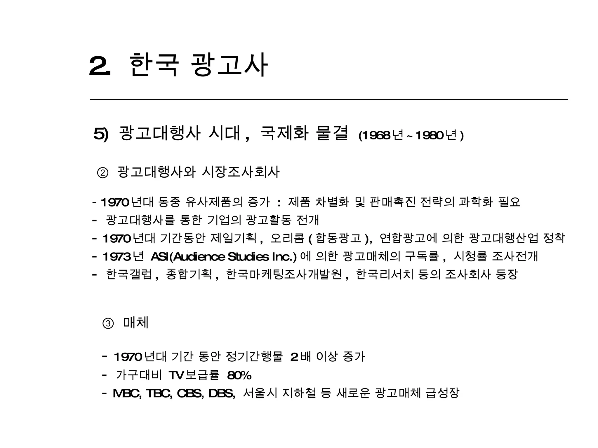 2.  한국 광고사  5)  광고대행사 시대 ,  국제화 물결  (1968 년 ~1980 년 ) ②  광고대행사와 시장조사회사 1970 년대 동중 유사제품의 증가  :  제품 차별화 및 판매촉진 전략의 과학화 필요 광고대행사를 통한 기업의 광고활동 전개 1970 년대 기간동안 제일기획 ,  오리콤 ( 합동광고 ),  연합광고에 의한 광고대행산업 정착 1973 년  ASI(Audience Studies Inc.) 에 의한 광고매체의 구독률 ,  시청률 조사전개 한국갤럽 ,  종합기획 ,  한국마케팅조사개발원 ,  한국리서치 등의 조사회사 등장 ③   매체 1970 년대 기간 동안 정기간행물  2 배 이상 증가 가구대비  TV 보급률  80%  MBC, TBC, CBS, DBS,  서울시 지하철 등 새로운 광고매체 급성장 