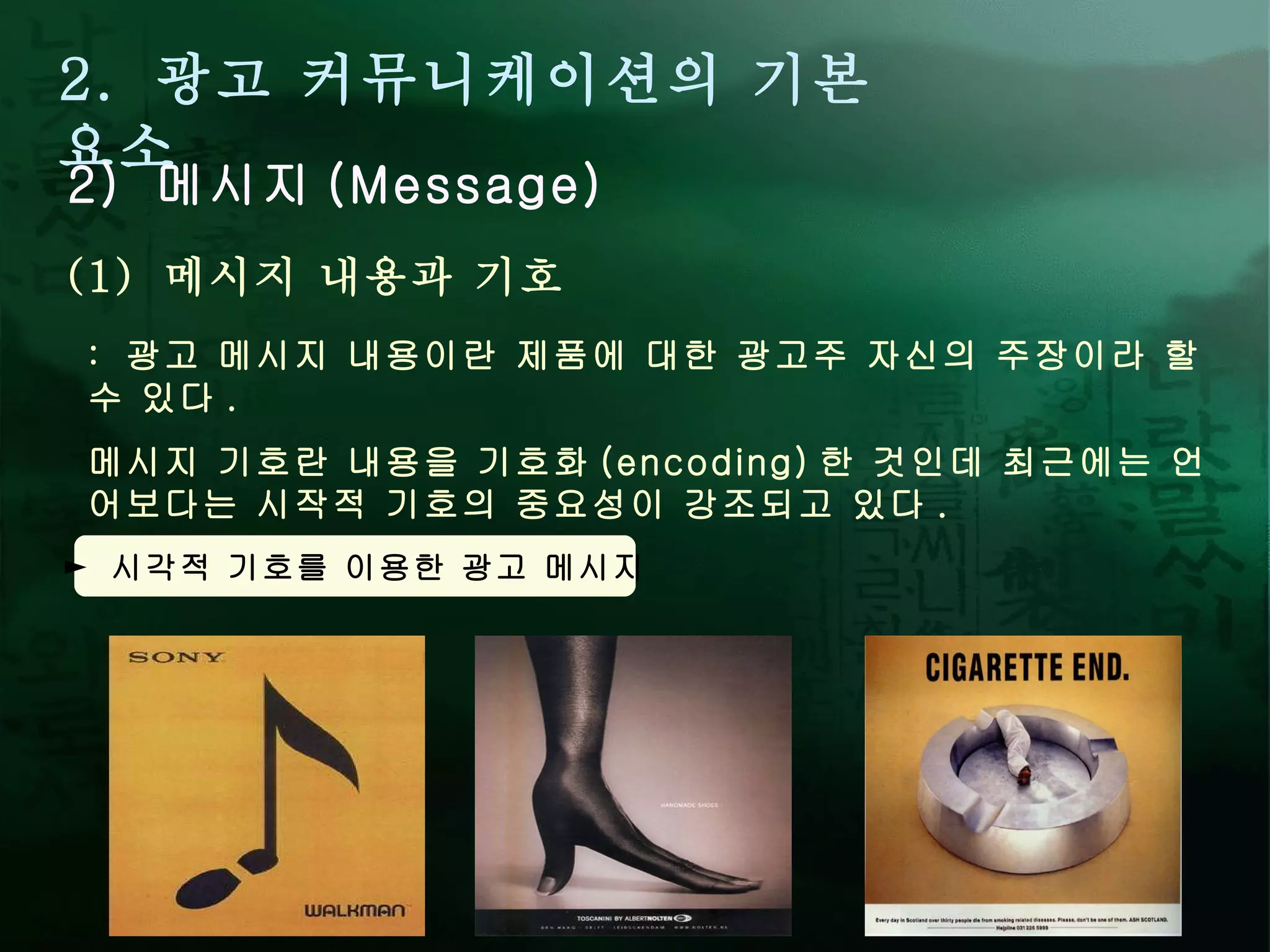 2.  광고 커뮤니케이션의 기본 요소 2)  메시지 (Message) :  광고 메시지 내용이란 제품에 대한 광고주 자신의 주장이라 할 수 있다 .  메시지 기호란 내용을 기호화 (encoding) 한 것인데 최근에는 언어보다는 시작적 기호의 중요성이 강조되고 있다 .  (1)  메시지 내용과 기호 ►  시각적 기호를 이용한 광고 메시지 