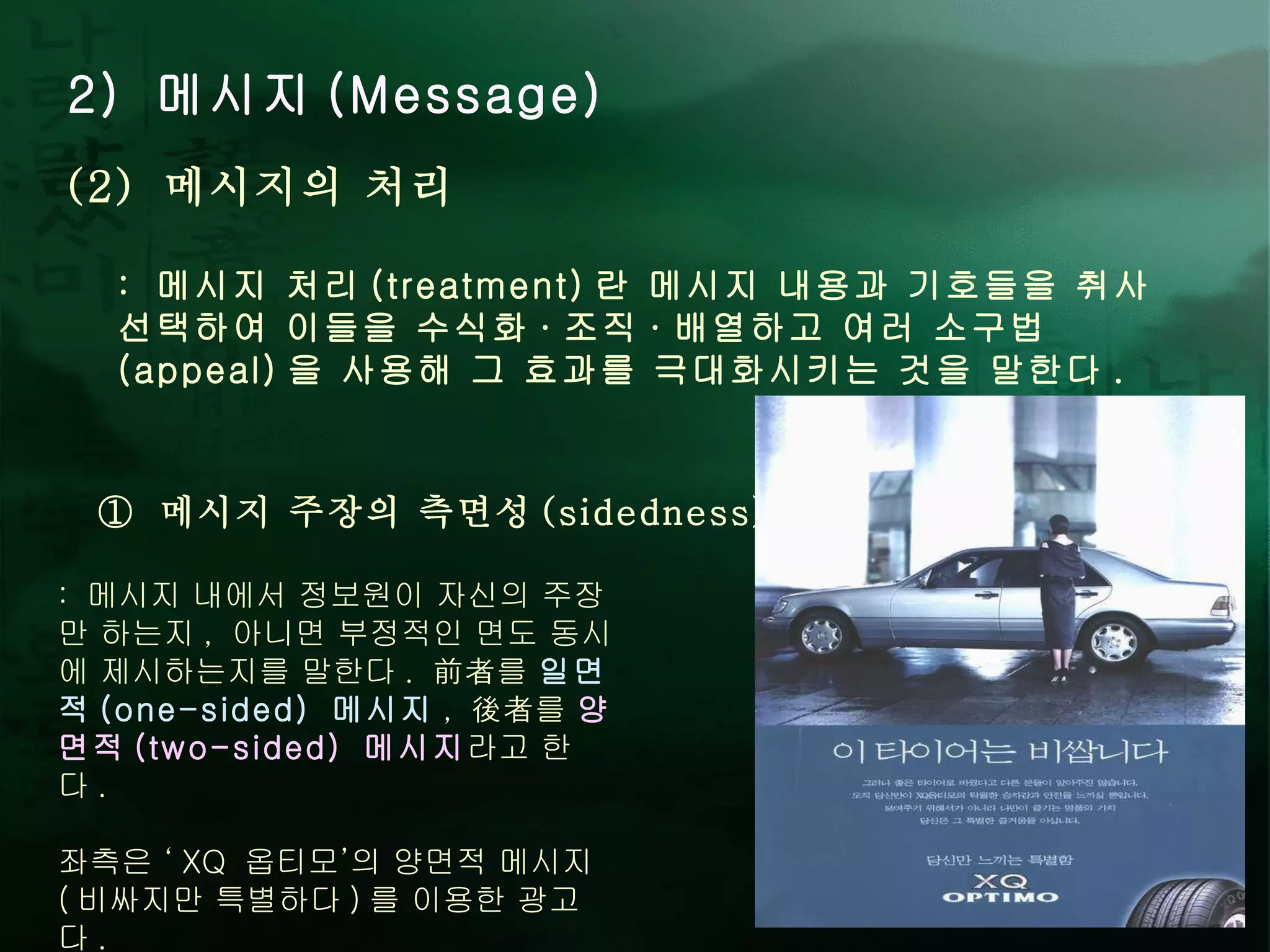 2)  메시지 (Message) :  메시지 처리 (treatment) 란 메시지 내용과 기호들을 취사선택하여 이들을 수식화 · 조직 · 배열하고 여러 소구법 (appeal) 을 사용해 그 효과를 극대화시키는 것을 말한다 .  (2)  메시지의 처리 ①  메시지 주장의 측면성 (sidedness) :  메시지 내에서 정보원이 자신의 주장만 하는지 ,  아니면 부정적인 면도 동시에 제시하는지를 말한다 .  前者를  일면적 (one-sided)  메시지 ,  後者를  양면적 (two-sided)  메시지 라고 한다 .  좌측은 ‘ XQ  옵티모’의 양면적 메시지 ( 비싸지만 특별하다 ) 를 이용한 광고다 .  
