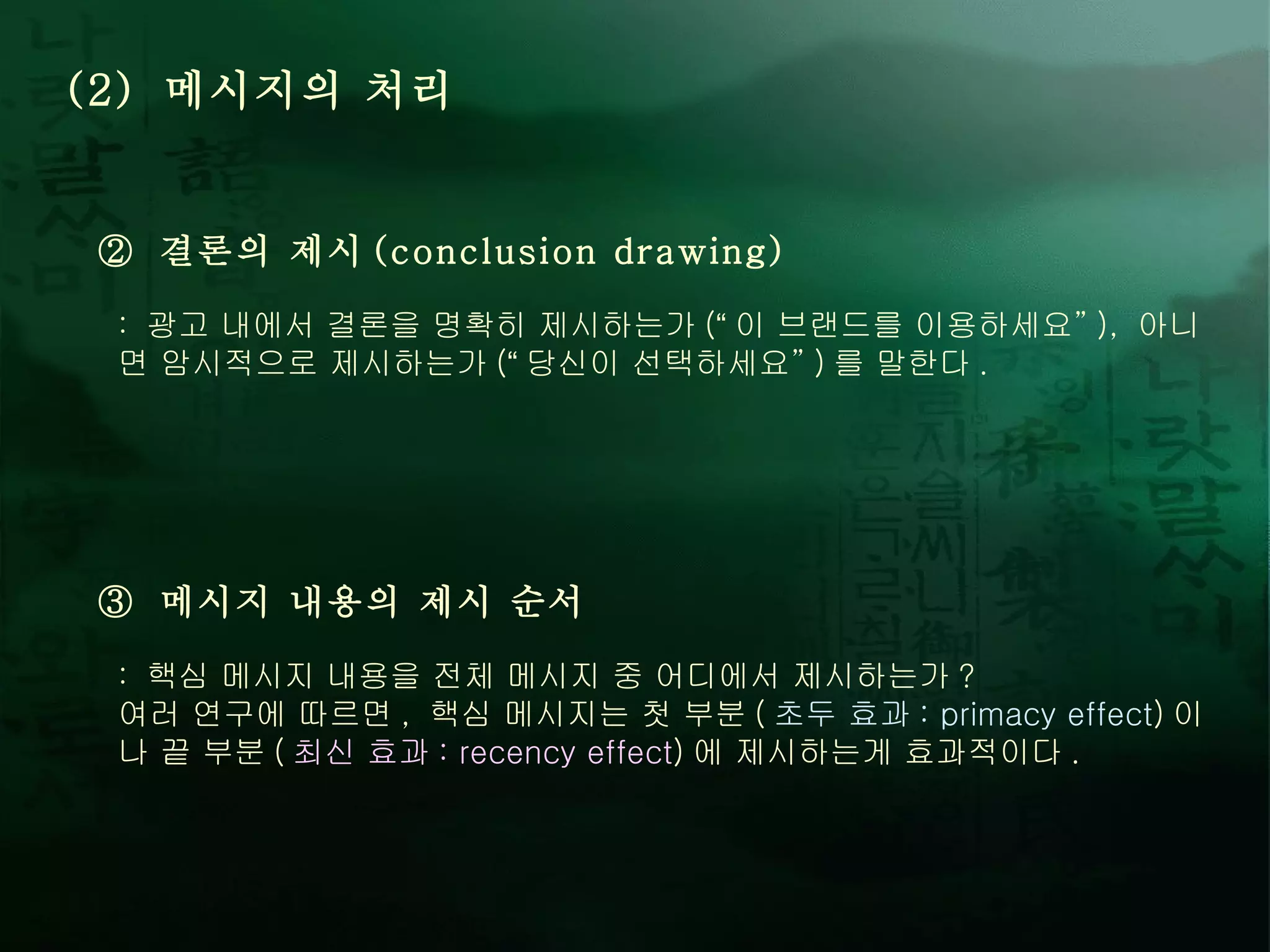 (2)  메시지의 처리 ②  결론의 제시 (conclusion drawing) :  광고 내에서 결론을 명확히 제시하는가 ( “ 이 브랜드를 이용하세요 ” ),  아니면 암시적으로 제시하는가 ( “ 당신이 선택하세요 ” ) 를 말한다 .  ③  메시지 내용의 제시 순서 :  핵심 메시지 내용을 전체 메시지 중 어디에서 제시하는가 ? 여러 연구에 따르면 ,  핵심 메시지는 첫 부분 ( 초두 효과 : primacy effect ) 이나 끝 부분 ( 최신 효과 : recency effect ) 에 제시하는게 효과적이다 .  