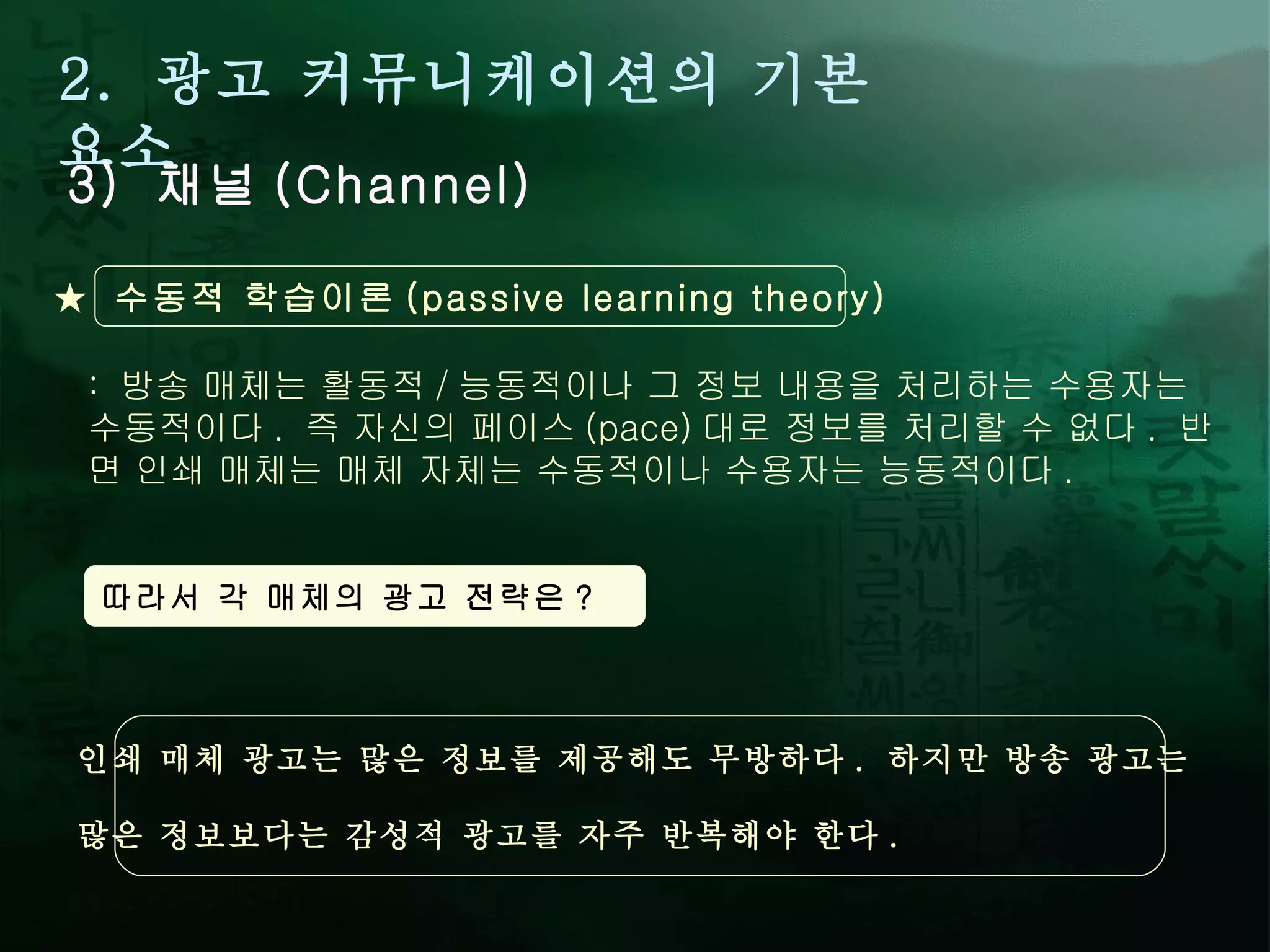 2.  광고 커뮤니케이션의 기본 요소 3)  채널 (Channel) :  방송 매체는 활동적 / 능동적이나 그 정보 내용을 처리하는 수용자는 수동적이다 .  즉 자신의 페이스 (pace) 대로 정보를 처리할 수 없다 .  반면 인쇄 매체는 매체 자체는 수동적이나 수용자는 능동적이다 .  ★  수동적 학습이론 (passive learning theory) 따라서 각 매체의 광고 전략은 ? 인쇄 매체 광고는 많은 정보를 제공해도 무방하다 .  하지만 방송 광고는  많은 정보보다는 감성적 광고를 자주 반복해야 한다 .  