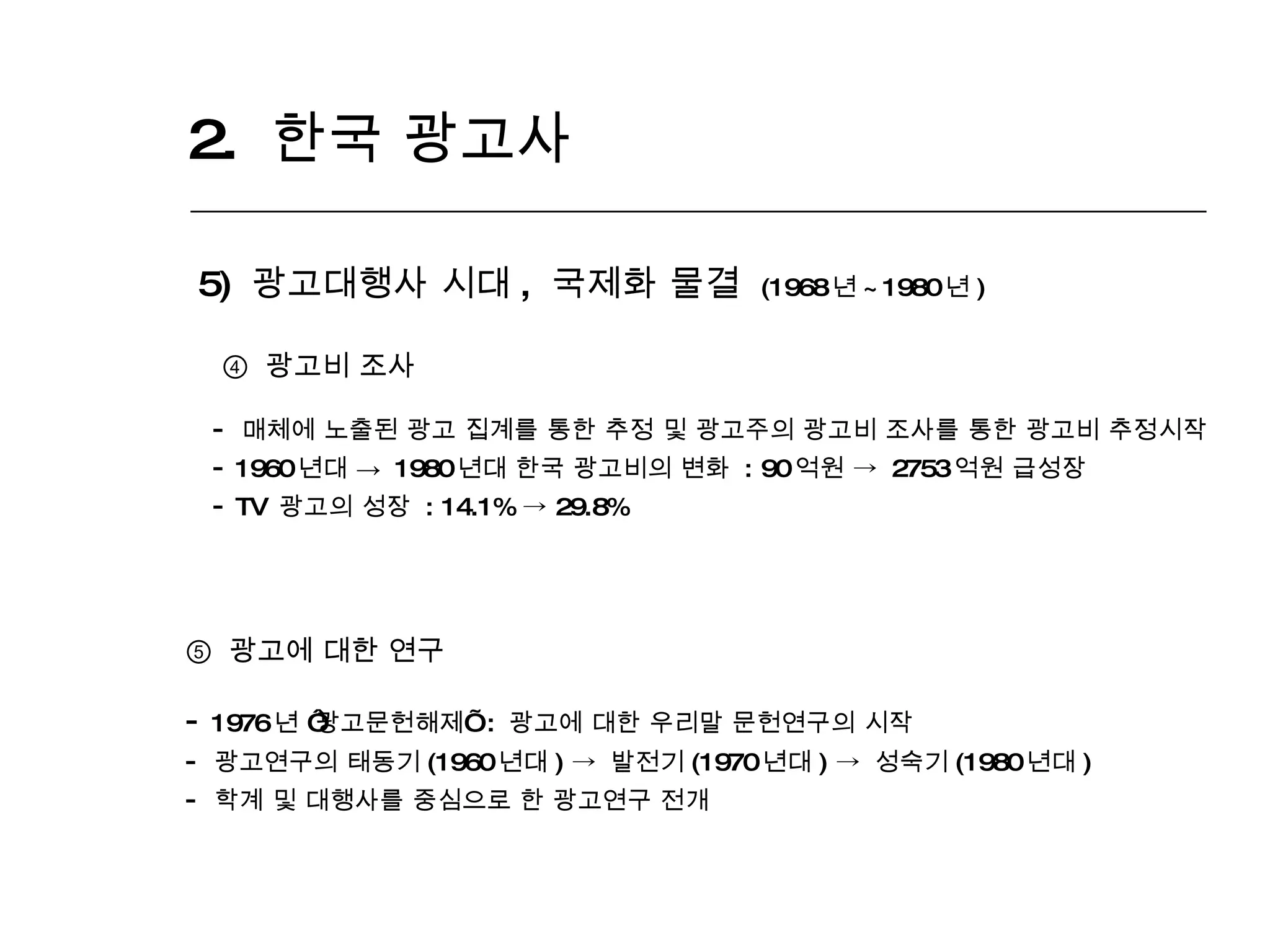 2.  한국 광고사  5)  광고대행사 시대 ,  국제화 물결  (1968 년 ~1980 년 ) ④   광고비 조사 매체에 노출된 광고 집계를 통한 추정 및 광고주의 광고비 조사를 통한 광고비 추정시작 1960 년대 ->  1980 년대 한국 광고비의 변화  : 90 억원  ->   2753 억원 급성장 TV  광고의 성장  : 14.1%  ->  29.8% ⑤   광고에 대한 연구 1976 년  ‘ 광고문헌해제 ’   :  광고에 대한 우리말 문헌연구의 시작 광고연구의 태동기 (1960 년대 )  ->  발전기 (1970 년대 )  ->  성숙기 (1980 년대 ) 학계 및 대행사를 중심으로 한 광고연구 전개 