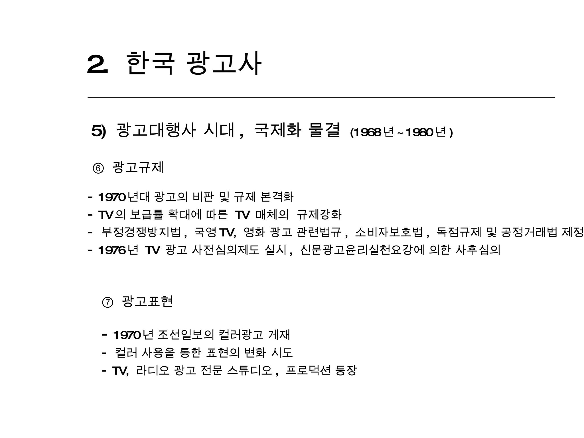 2.  한국 광고사  5)  광고대행사 시대 ,  국제화 물결  (1968 년 ~1980 년 ) ⑥  광고규제 1970 년대 광고의 비판 및 규제 본격화 TV 의 보급률 확대에 따른  TV  매체의  규제강화 부정경쟁방지법 ,  국영 TV,  영화 광고 관련법규 ,  소비자보호법 ,  독점규제 및 공정거래법 제정 1976 년  TV  광고 사전심의제도 실시 ,  신문광고윤리실천요강에 의한 사후심의 ⑦   광고표현 1970 년 조선일보의 컬러광고 게재 컬러 사용을 통한 표현의 변화 시도 TV,  라디오 광고 전문 스튜디오 ,  프로덕션 등장 