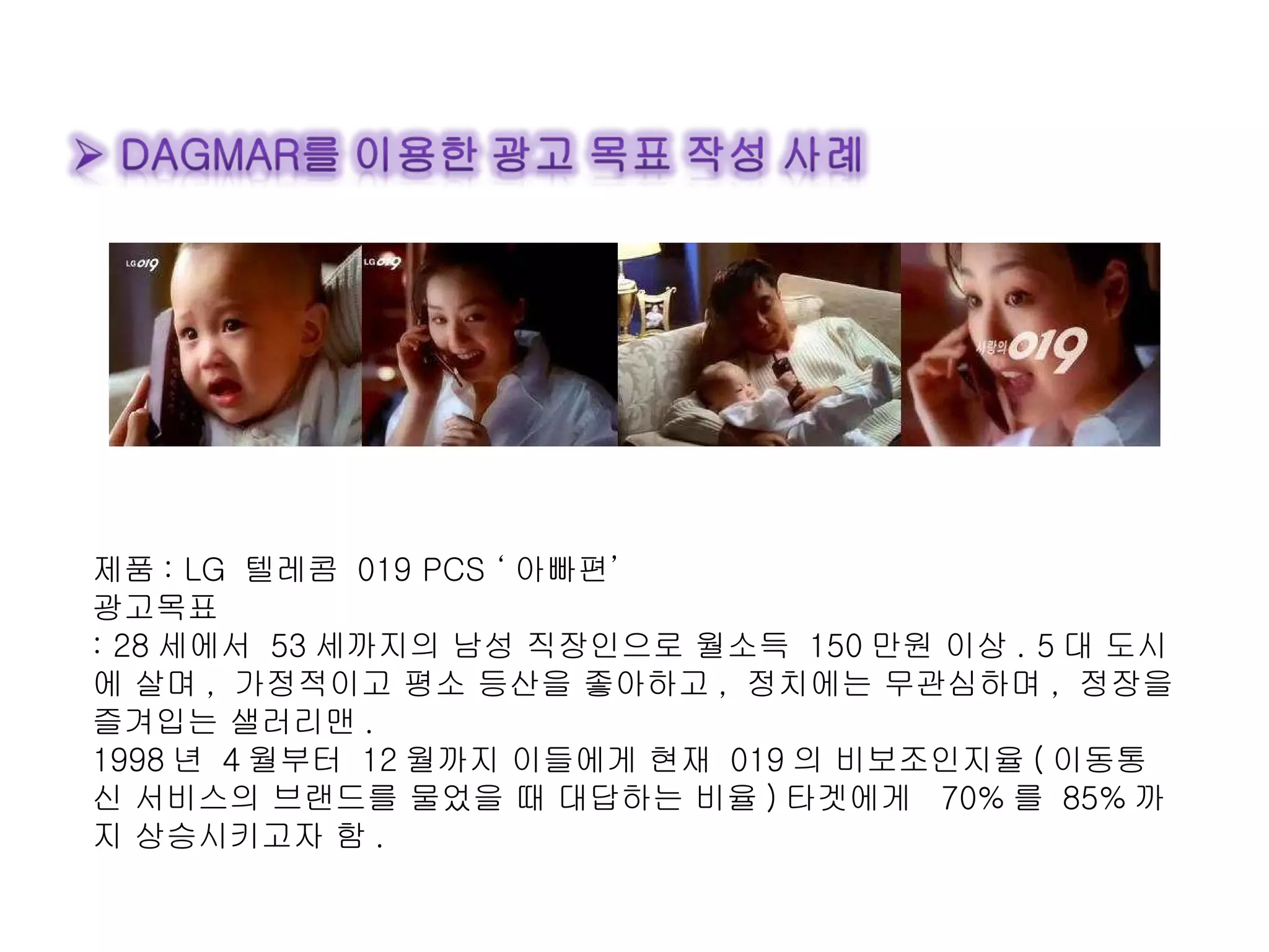 제품 : LG  텔레콤  019 PCS ‘ 아빠편’ 광고목표 : 28 세에서  53 세까지의 남성 직장인으로 월소득  150 만원 이상 . 5 대 도시에 살며 ,  가정적이고 평소 등산을 좋아하고 ,  정치에는 무관심하며 ,  정장을 즐겨입는 샐러리맨 . 1998 년  4 월부터  12 월까지 이들에게 현재  019 의 비보조인지율 ( 이동통신 서비스의 브랜드를 물었을 때 대답하는 비율 ) 타겟에게  70% 를  85% 까지 상승시키고자 함 . 