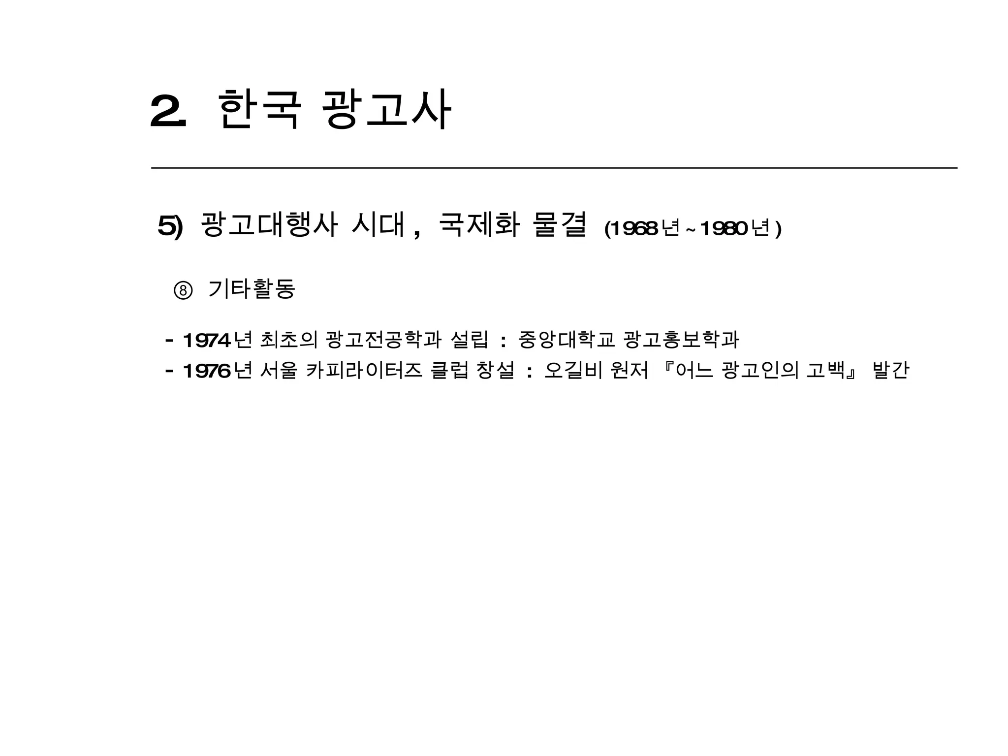 2.  한국 광고사  5)  광고대행사 시대 ,  국제화 물결  (1968 년 ~1980 년 ) ⑧  기타활동 1974 년 최초의 광고전공학과 설립  :  중앙대학교 광고홍보학과 1976 년 서울 카피라이터즈 클럽 창설  :  오길비 원저 『어느 광고인의 고백』 발간 