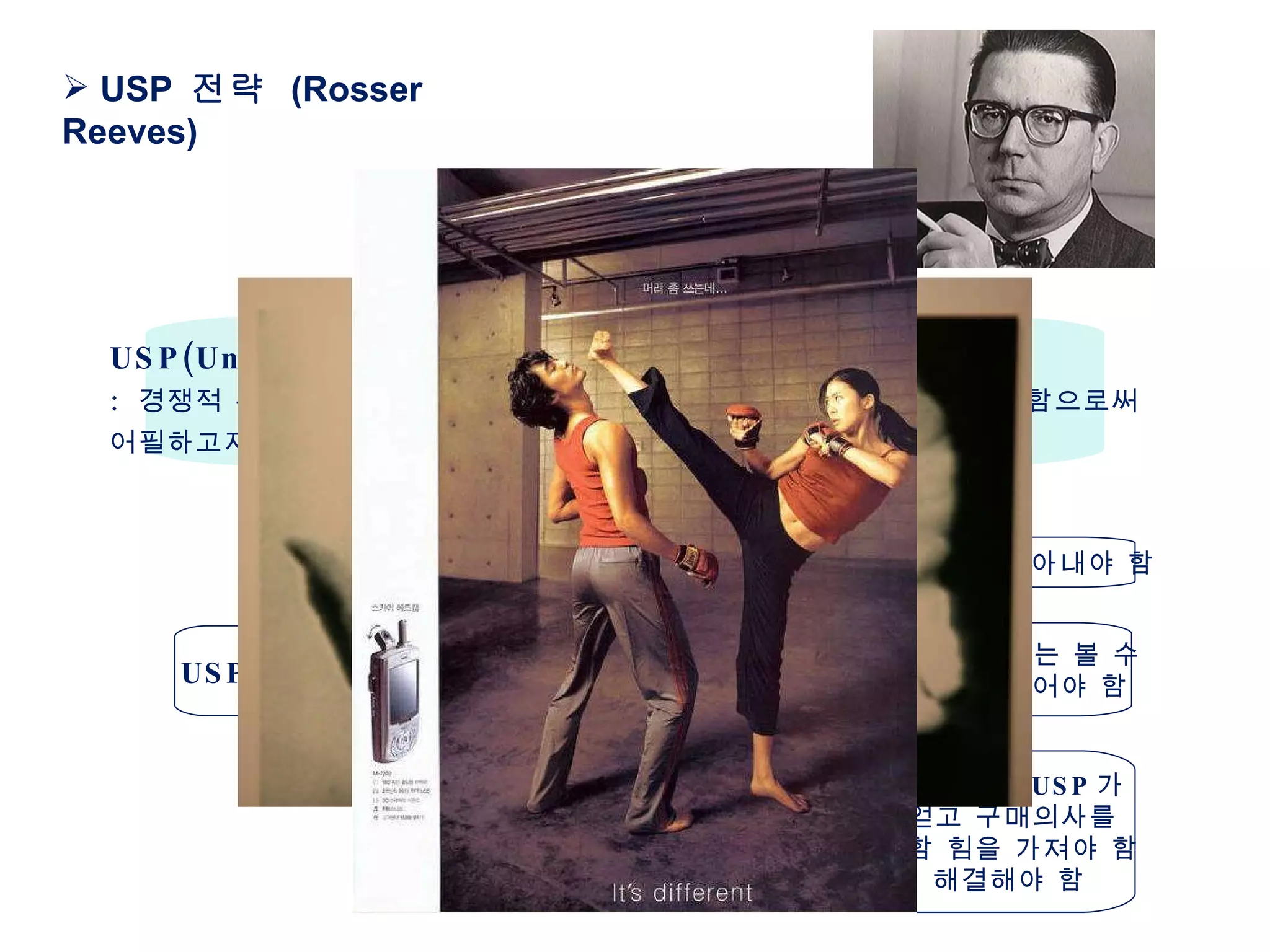 USP  전략  (Rosser Reeves) USP(Unique Selling Proposition)  전략 :  경쟁적 위치에 있는 타제품과는 다른 독특한 편익을 소비자에게 전달함으로써 어필하고자 하는 것  ( 생산자 중심의 마케팅 시대 ) 자사 제품 내에서  USP 를 찾아내야 함 USP  전략의 특징 제품의  USP 가 경쟁제품에서는 볼 수  없는 독특한 (unique)  것이어야 함 광고주가 제안하는 제품의  USP 가  소비자의 공감을 얻고 구매의사를  느낄 수 있는 강력함 힘을 가져야 함 즉 실제 문제를 해결해야 함 