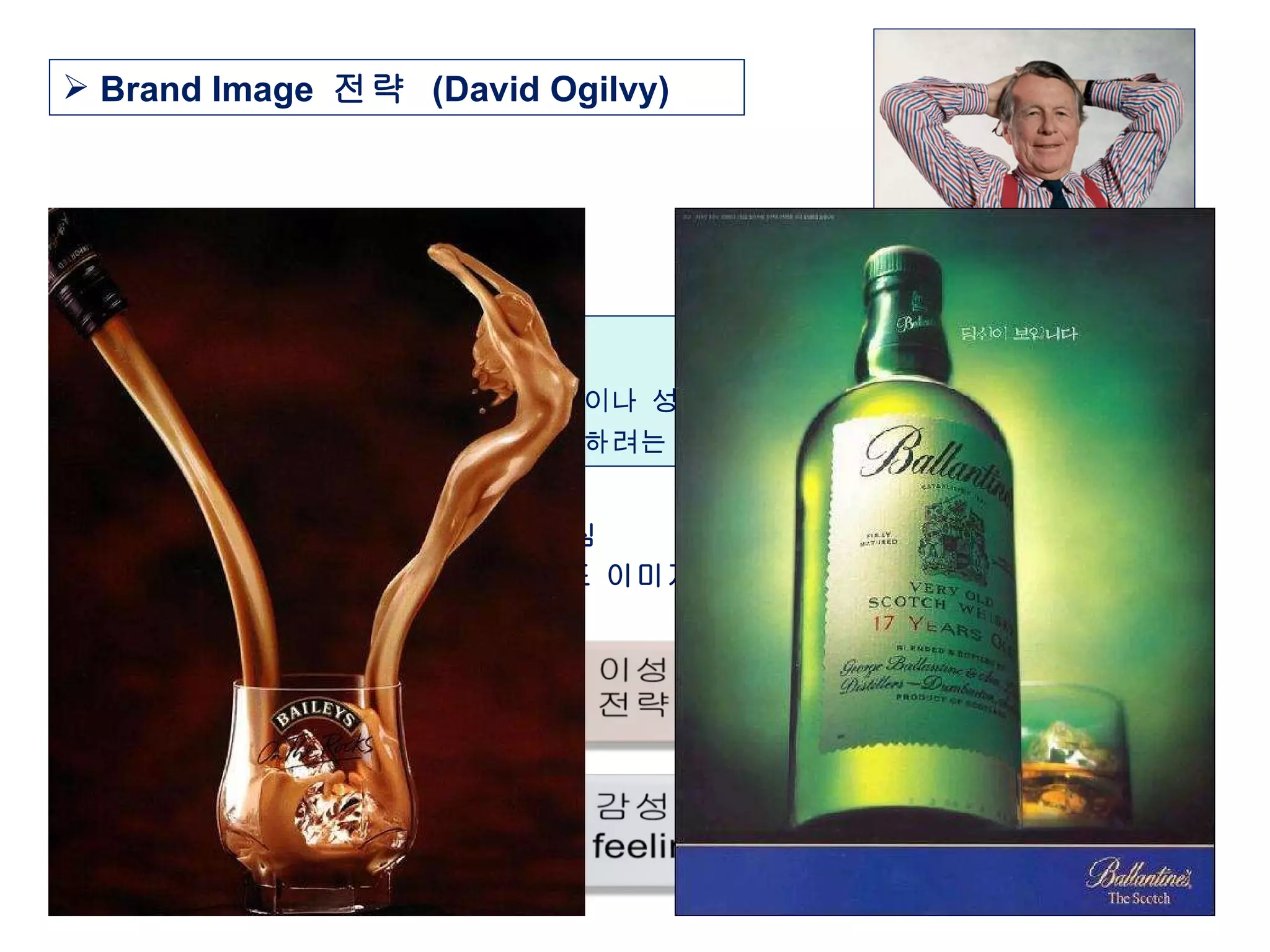 브랜드 이미지 전략 :  기술 발전으로 인해 제품간의 특성이나 성능상의 차이를 나타내기 어려워지면서 광고에 의해 차별화된 이미지를 창출하려는 것 ※  브랜드 이미지 전략의 핵심 광고도 소비자에게 좋은 브랜드 이미지를 형성하는 방향으로 접근 Brand Image  전략  (David Ogilvy) 