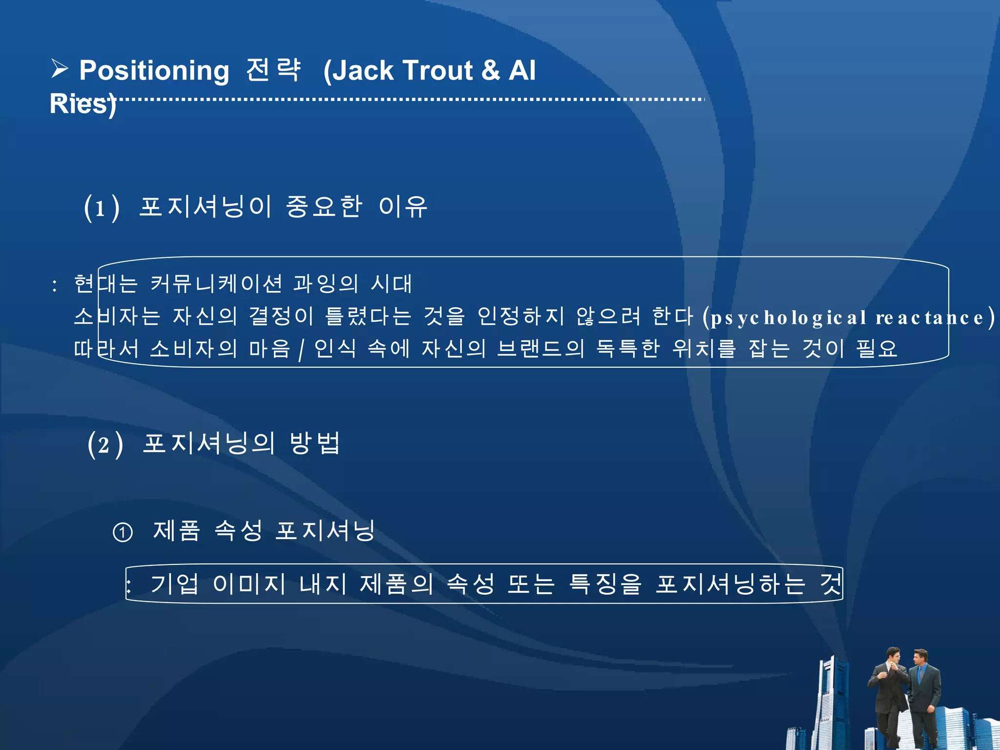 :  현대는 커뮤니케이션 과잉의 시대 소비자는 자신의 결정이 틀렸다는 것을 인정하지 않으려 한다 (psychological reactance) 따라서 소비자의 마음 / 인식 속에 자신의 브랜드의 독특한 위치를 잡는 것이 필요 (1)  포지셔닝이 중요한 이유 (2)  포지셔닝의 방법 Positioning  전략  (Jack Trout & Al Ries) ①  제품 속성 포지셔닝 :  기업 이미지 내지 제품의 속성 또는 특징을 포지셔닝하는 것 