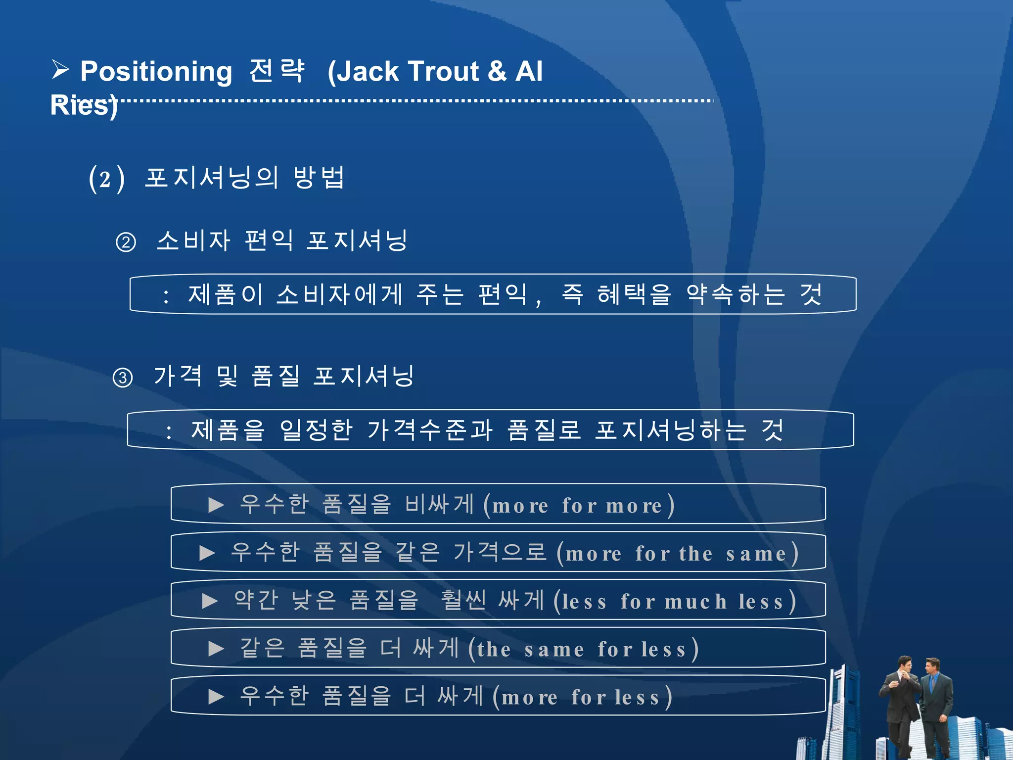 ②  소비자 편익 포지셔닝 :  제품이 소비자에게 주는 편익 ,  즉 혜택을 약속하는 것 ③  가격 및 품질 포지셔닝 :  제품을 일정한 가격수준과 품질로 포지셔닝하는 것 (2)  포지셔닝의 방법 Positioning  전략  (Jack Trout & Al Ries) ►  우수한 품질을 비싸게 (more for more) ►  우수한 품질을 같은 가격으로 (more for the same) ►  같은 품질을 더 싸게 (the same for less) ►  약간 낮은 품질을  훨씬 싸게 (less for much less) ►  우수한 품질을 더 싸게 (more for less) 