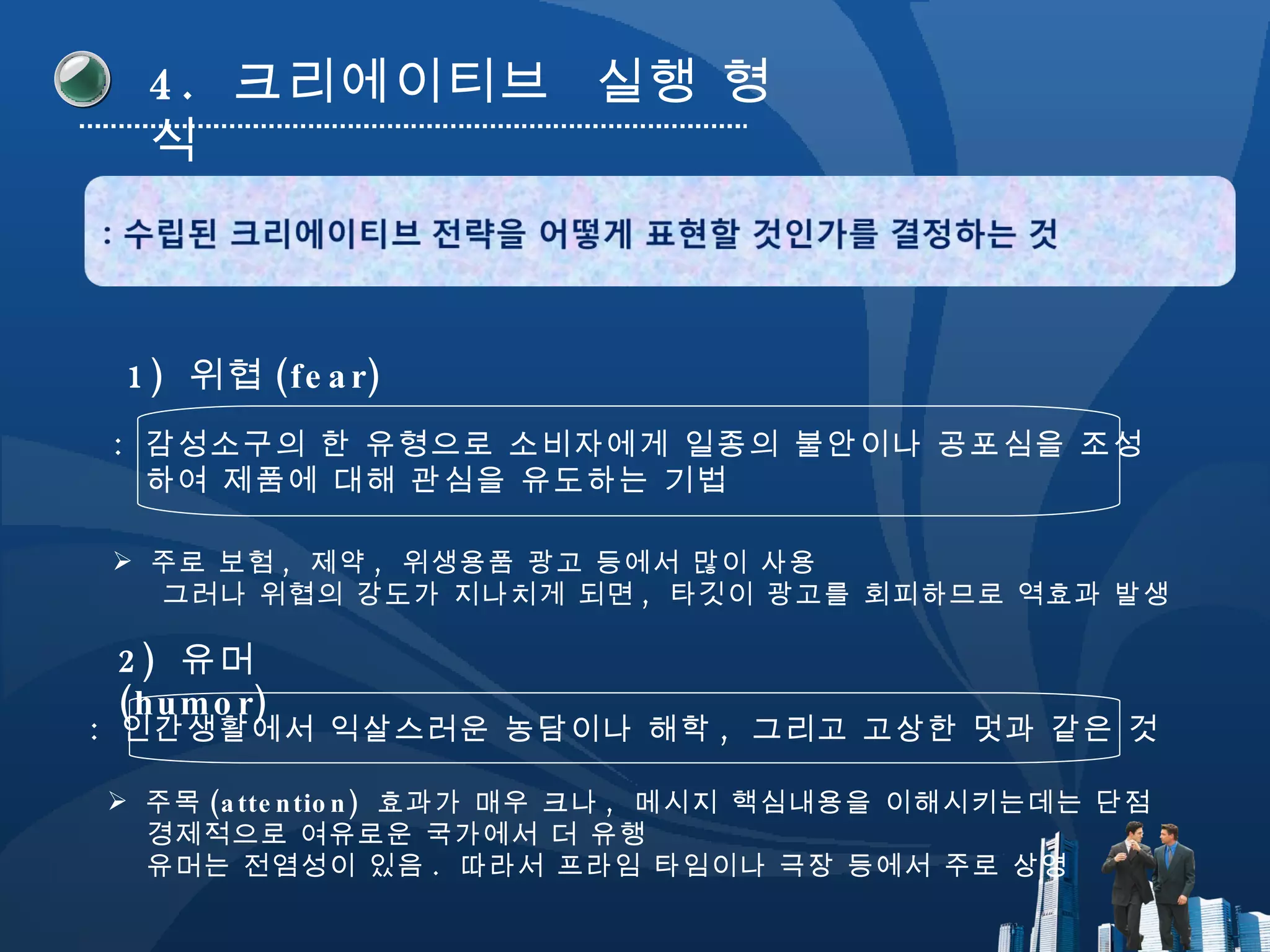 4.  크리에이티브  실행 형식 1)  위협 (fear) :  감성소구의 한 유형으로 소비자에게 일종의 불안이나 공포심을 조성 하여 제품에 대해 관심을 유도하는 기법 2)  유머 (humor) :  인간생활에서 익살스러운 농담이나 해학 ,  그리고 고상한 멋과 같은 것 주로 보험 ,  제약 ,  위생용품 광고 등에서 많이 사용 그러나 위협의 강도가 지나치게 되면 ,  타깃이 광고를 회피하므로 역효과 발생 주목 (attention)  효과가 매우 크나 ,  메시지 핵심내용을 이해시키는데는 단점 경제적으로 여유로운 국가에서 더 유행 유머는 전염성이 있음 .  따라서 프라임 타임이나 극장 등에서 주로 상영 