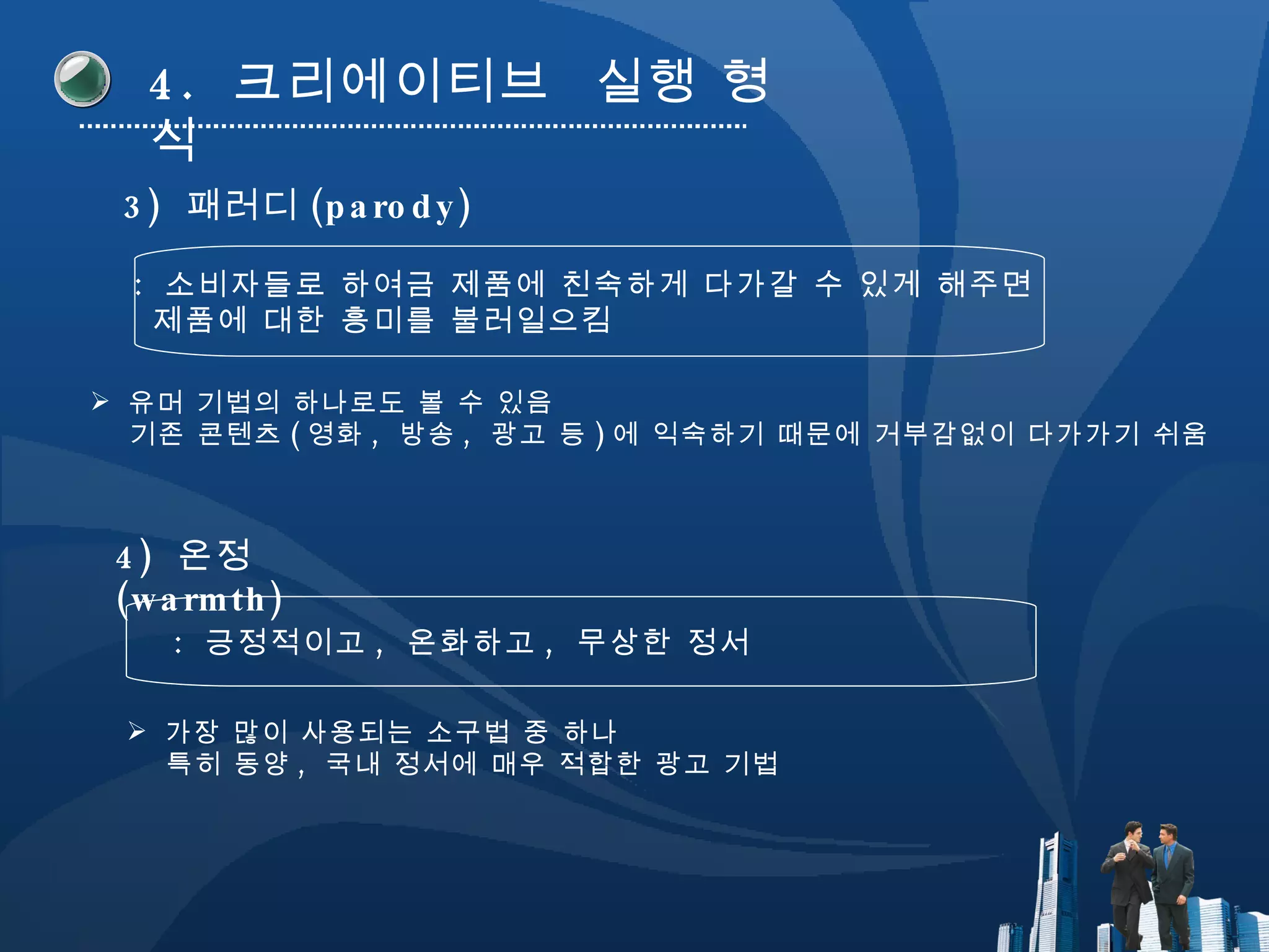 4.  크리에이티브  실행 형식 3)  패러디 (parody) :  소비자들로 하여금 제품에 친숙하게 다가갈 수 있게 해주면  제품에 대한 흥미를 불러일으킴 4)  온정 (warmth) :  긍정적이고 ,  온화하고 ,  무상한 정서 유머 기법의 하나로도 볼 수 있음 기존 콘텐츠 ( 영화 ,  방송 ,  광고 등 ) 에 익숙하기 때문에 거부감없이 다가가기 쉬움 가장 많이 사용되는 소구법 중 하나 특히 동양 ,  국내 정서에 매우 적합한 광고 기법 