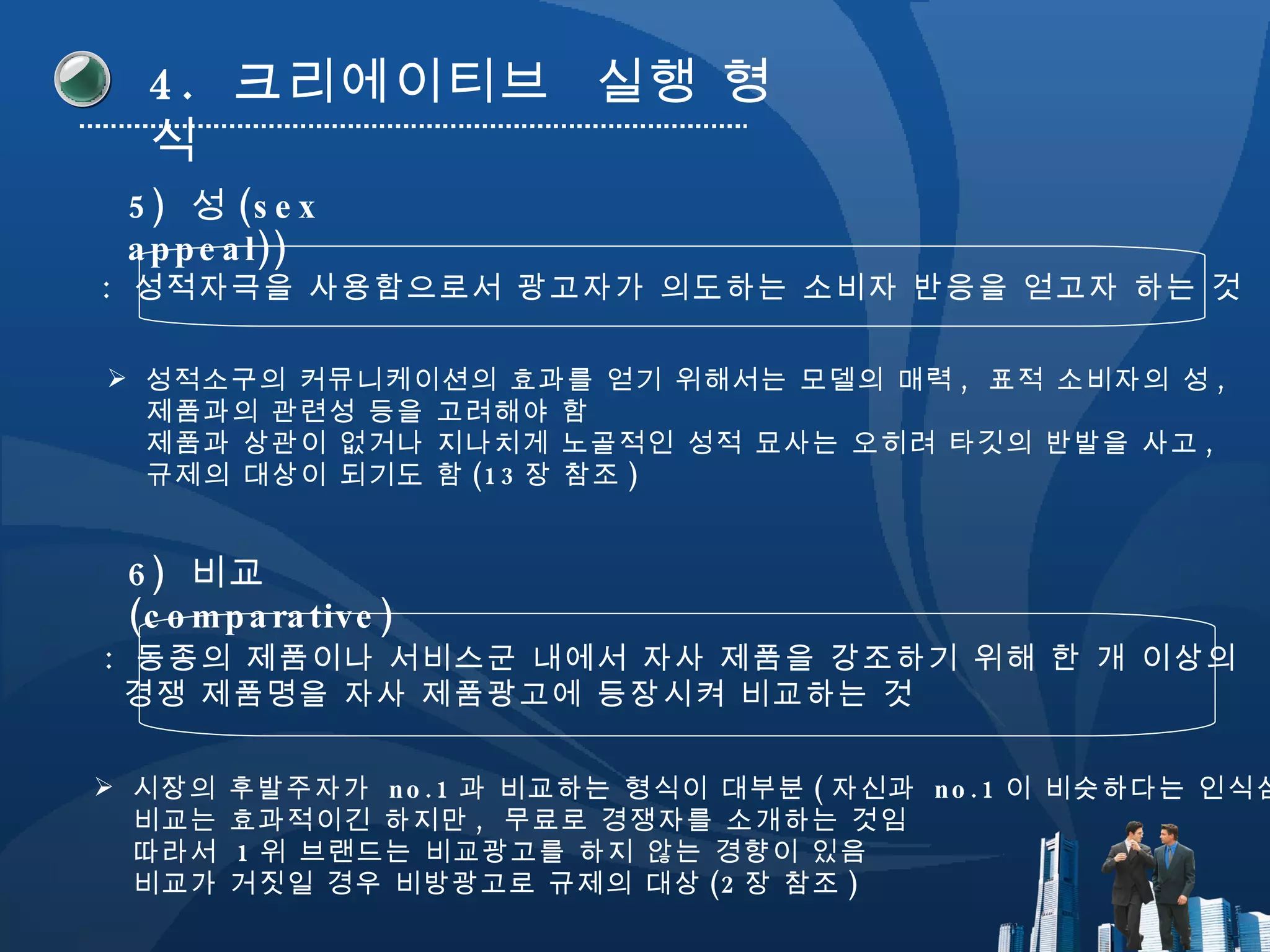 4.  크리에이티브  실행 형식 5)  성 (sex appeal)) :  성적자극을 사용함으로서 광고자가 의도하는 소비자 반응을 얻고자 하는 것 성적소구의 커뮤니케이션의 효과를 얻기 위해서는 모델의 매력 ,  표적 소비자의 성 ,  제품과의 관련성 등을 고려해야 함 제품과 상관이 없거나 지나치게 노골적인 성적 묘사는 오히려 타깃의 반발을 사고 ,  규제의 대상이 되기도 함 (13 장 참조 ) 6)  비교 (comparative) :  동종의 제품이나 서비스군 내에서 자사 제품을 강조하기 위해 한 개 이상의  경쟁 제품명을 자사 제품광고에 등장시켜 비교하는 것 시장의 후발주자가  no.1 과 비교하는 형식이 대부분 ( 자신과  no.1 이 비슷하다는 인식심기 비교는 효과적이긴 하지만 ,  무료로 경쟁자를 소개하는 것임 따라서  1 위 브랜드는 비교광고를 하지 않는 경향이 있음 비교가 거짓일 경우 비방광고로 규제의 대상 (2 장 참조 ) 