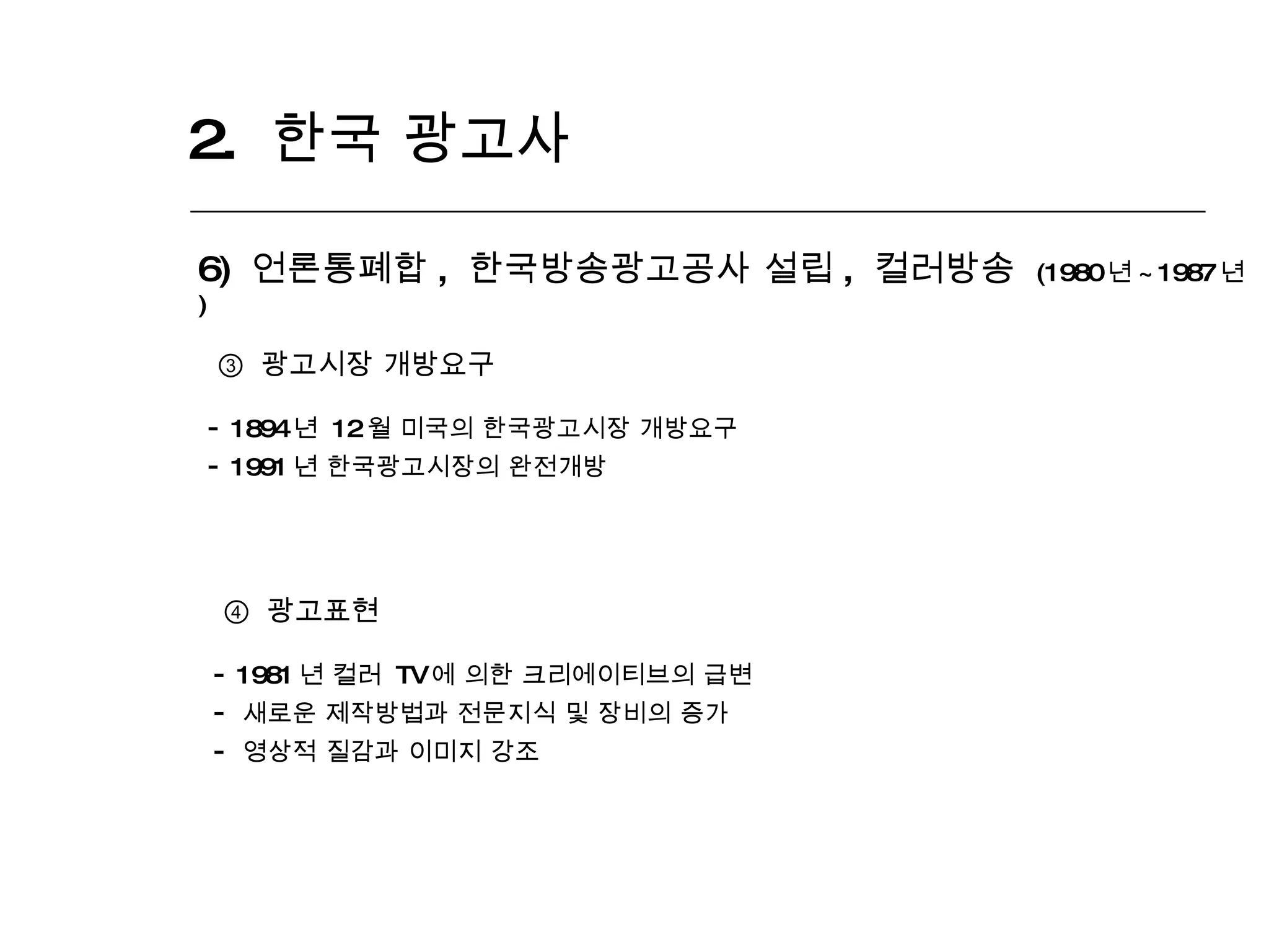 2.  한국 광고사  6)  언론통폐합 ,  한국방송광고공사 설립 ,  컬러방송  (1980 년 ~1987 년 ) ③  광고시장 개방요구 1894 년  12 월 미국의 한국광고시장 개방요구 1991 년 한국광고시장의 완전개방 ④  광고표현 1981 년 컬러  TV 에 의한 크리에이티브의 급변 새로운 제작방법과 전문지식 및 장비의 증가 영상적 질감과 이미지 강조 