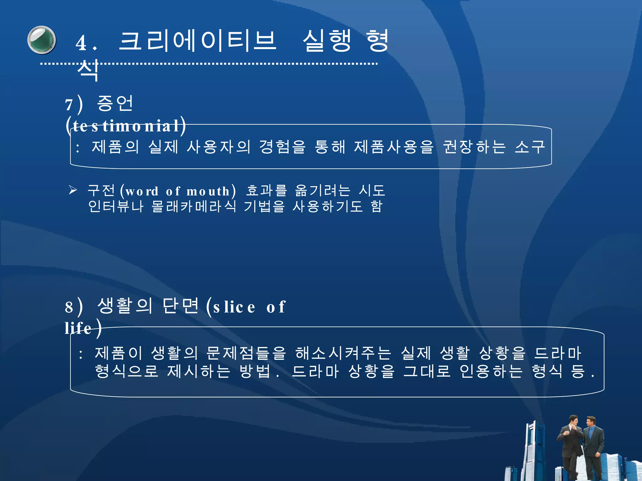 4.  크리에이티브  실행 형식 7)  증언 (testimonial) :  제품의 실제 사용자의 경험을 통해 제품사용을 권장하는 소구 구전 (word of mouth)  효과를 옮기려는 시도 인터뷰나 몰래카메라식 기법을 사용하기도 함 8)  생활의 단면 (slice of life) :  제품이 생활의 문제점들을 해소시켜주는 실제 생활 상황을 드라마  형식으로 제시하는 방법 .  드라마 상황을 그대로 인용하는 형식 등 . 