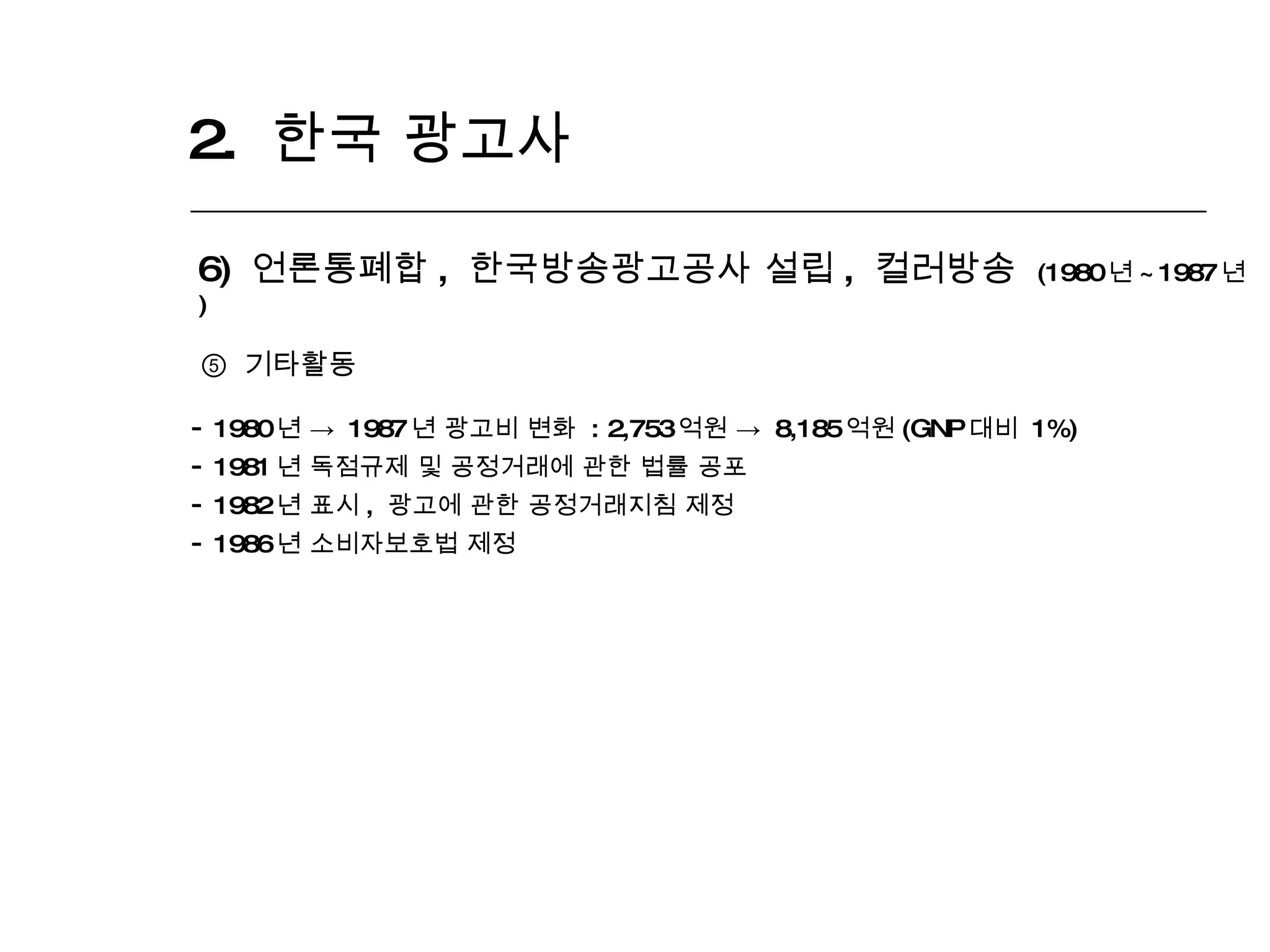 2.  한국 광고사  6)  언론통폐합 ,  한국방송광고공사 설립 ,  컬러방송  (1980 년 ~1987 년 ) ⑤  기타활동 1980 년 ->  1987 년 광고비 변화  : 2,753 억원 ->  8,185 억원 (GNP 대비  1%) 1981 년 독점규제 및 공정거래에 관한 법률 공포 1982 년 표시 ,  광고에 관한 공정거래지침 제정 1986 년 소비자보호법 제정 