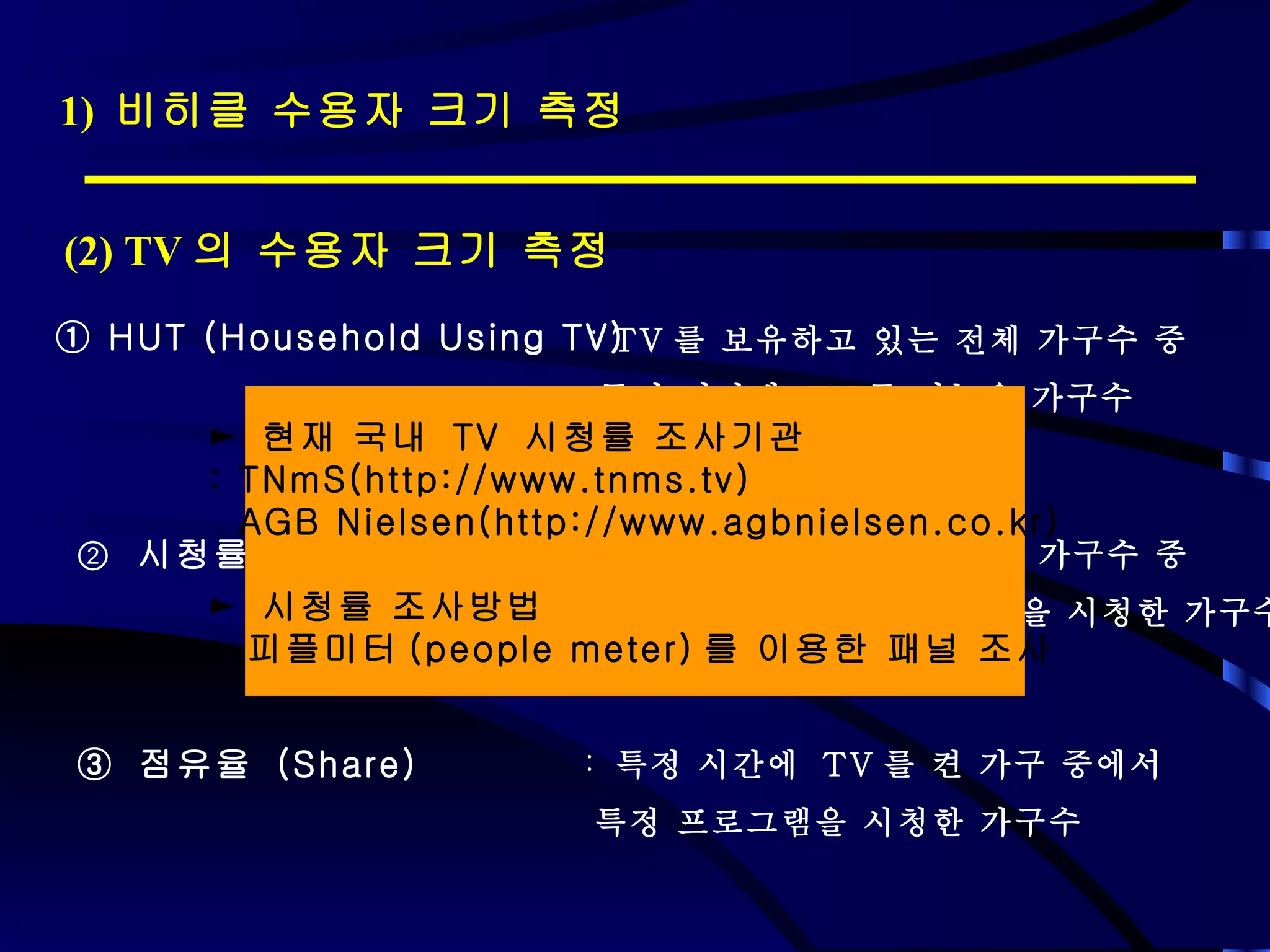 1)  비히클 수용자 크기 측정 (2) TV 의 수용자 크기 측정 ①  HUT (Household Using TV) TV 를 보유하고 있는 전체 가구수 중  특정 시간에  TV 를 켜놓은 가구수 ②   시청률  (Rating) ③  점유율  (Share) TV 를 보유하고 있는 전체 가구수 중  특정 시간에 특정 프로그램을 시청한 가구수 특정 시간에  TV 를 켠 가구 중에서 특정 프로그램을 시청한 가구수 ►  현재 국내  TV  시청률 조사기관 : TNmS(http://www.tnms.tv)  AGB Nielsen(http://www.agbnielsen.co.kr) ►  시청률 조사방법 :  피플미터 (people meter) 를 이용한 패널 조사 