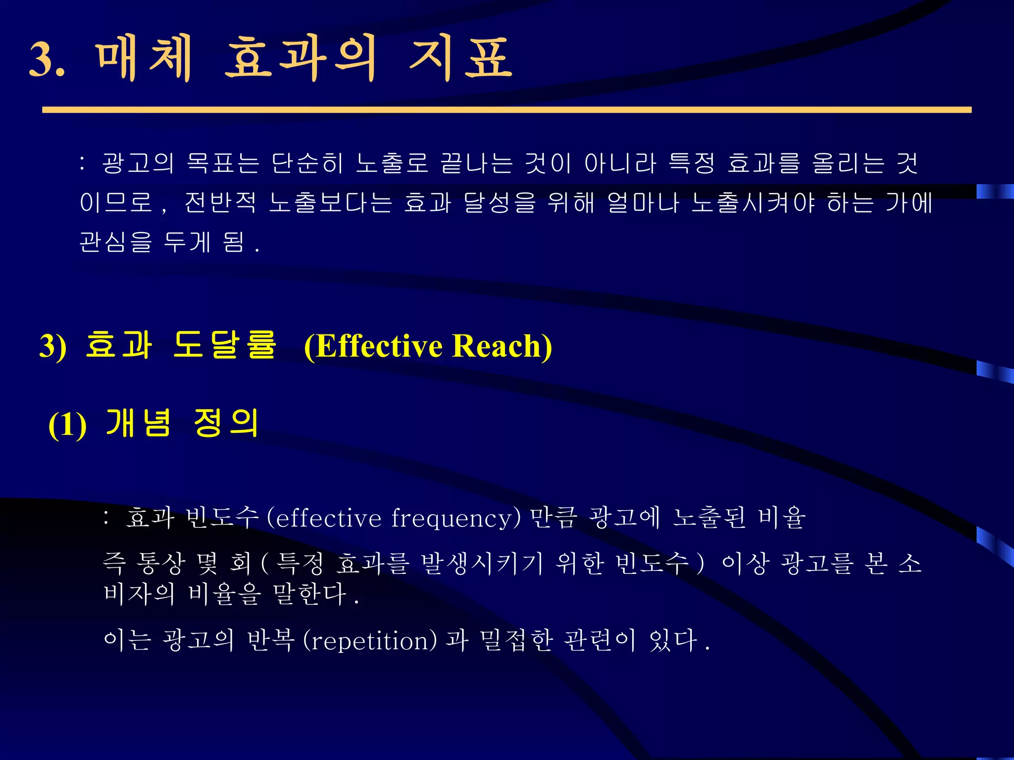 3.  매체 효과의 지표 (1)  개념 정의 :  광고의 목표는 단순히 노출로 끝나는 것이 아니라 특정 효과를 올리는 것이므로 ,  전반적 노출보다는 효과 달성을 위해 얼마나 노출시켜야 하는 가에 관심을 두게 됨 .  3)  효과 도달률  (Effective Reach) :  효과 빈도수 (effective frequency) 만큼 광고에 노출된 비율 즉 통상 몇 회 ( 특정 효과를 발생시키기 위한 빈도수 )  이상 광고를 본 소비자의 비율을 말한다 .  이는 광고의 반복 (repetition) 과 밀접한 관련이 있다 . 
