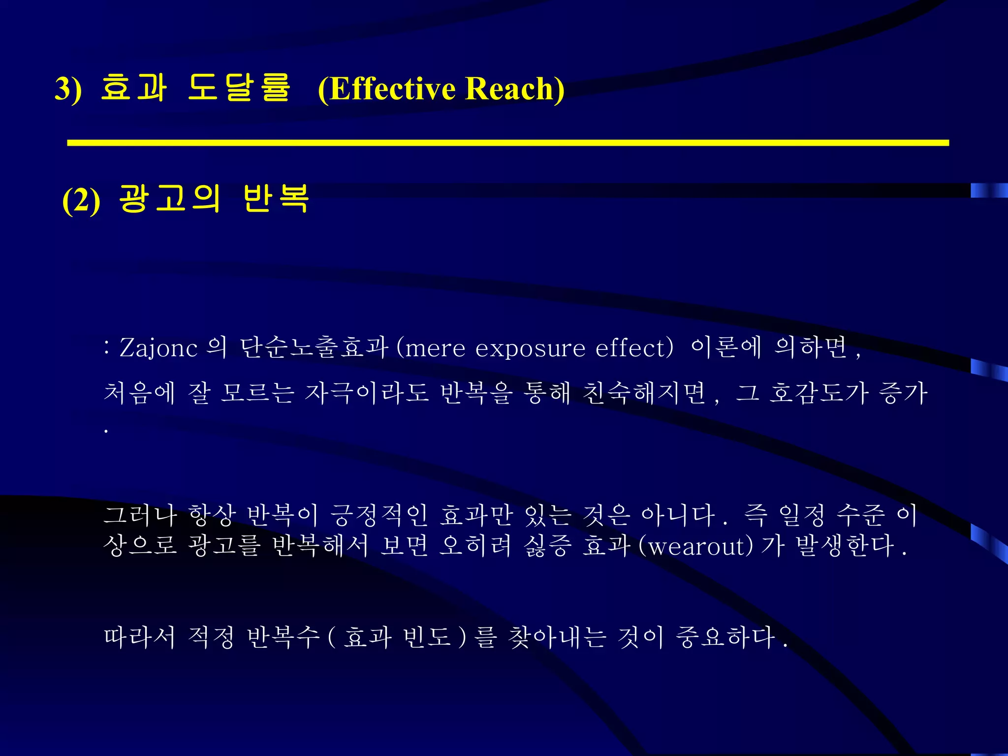 3)  효과 도달률  (Effective Reach) (2)  광고의 반복 : Zajonc 의 단순노출효과 (mere exposure effect)  이론에 의하면 ,  처음에 잘 모르는 자극이라도 반복을 통해 친숙해지면 ,  그 호감도가 증가 . 그러나 항상 반복이 긍정적인 효과만 있는 것은 아니다 .  즉 일정 수준 이상으로 광고를 반복해서 보면 오히려 싫증 효과 (wearout) 가 발생한다 .  따라서 적정 반복수 ( 효과 빈도 ) 를 찾아내는 것이 중요하다 . 
