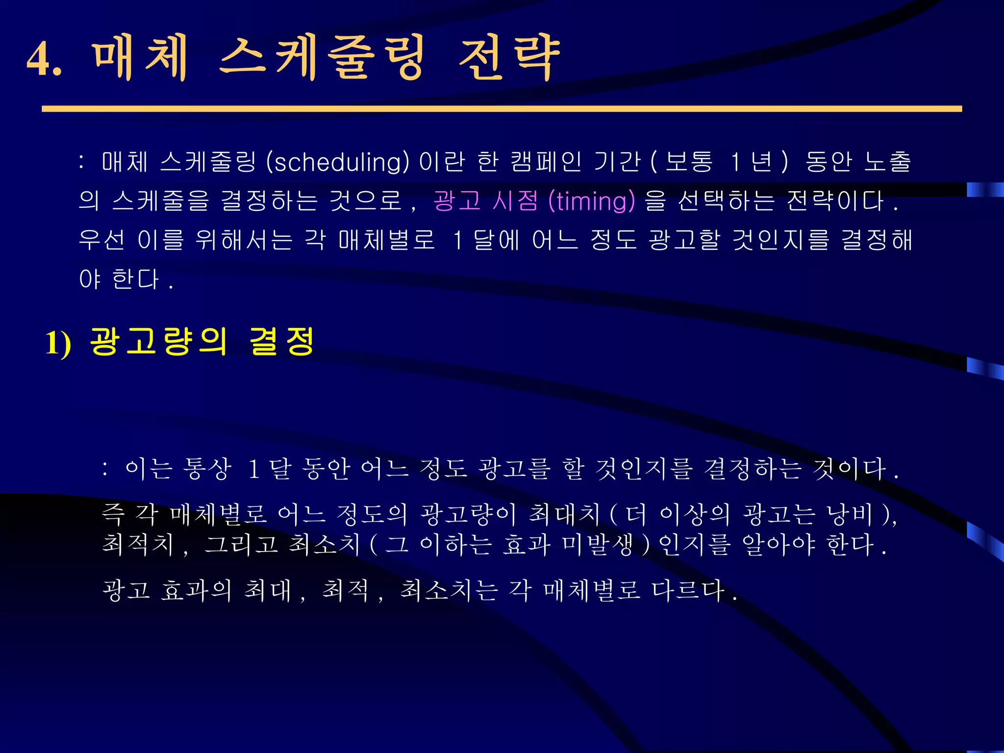 4.  매체 스케줄링 전략 :  매체 스케줄링 (scheduling) 이란 한 캠페인 기간 ( 보통  1 년 )  동안 노출의 스케줄을 결정하는 것으로 ,  광고 시점 (timing) 을 선택하는 전략이다 .  우선 이를 위해서는 각 매체별로  1 달에 어느 정도 광고할 것인지를 결정해야 한다 .  1)  광고량의 결정 :  이는 통상  1 달 동안 어느 정도 광고를 할 것인지를 결정하는 것이다 .  즉 각 매체별로 어느 정도의 광고량이 최대치 ( 더 이상의 광고는 낭비 ),  최적치 ,  그리고 최소치 ( 그 이하는 효과 미발생 ) 인지를 알아야 한다 .  광고 효과의 최대 ,  최적 ,  최소치는 각 매체별로 다르다 .  