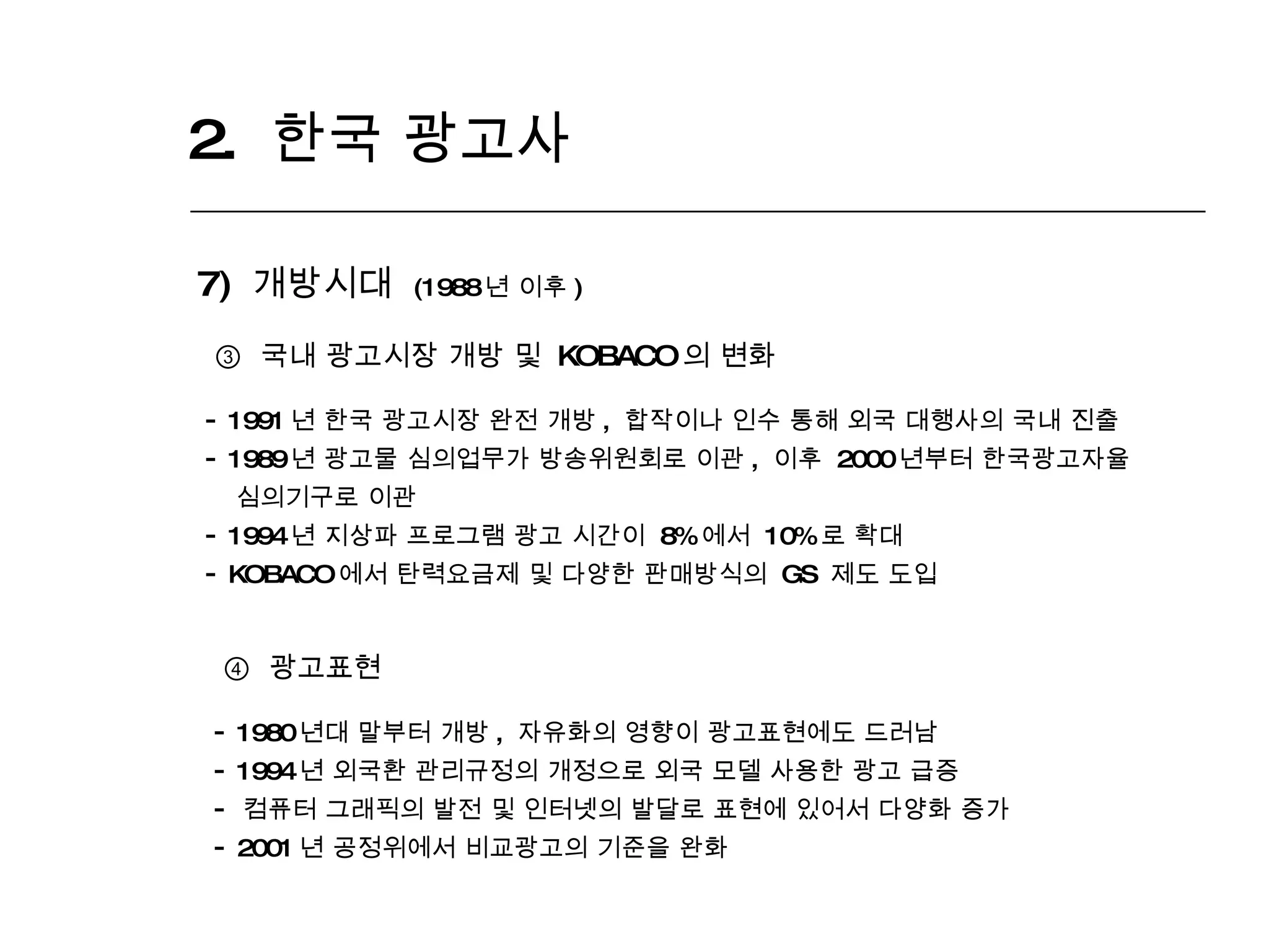 2.  한국 광고사  7)  개방시대  (1988 년 이후 ) ③   국내 광고시장 개방 및  KOBACO 의 변화 1991 년 한국 광고시장 완전 개방 ,  합작이나 인수 통해 외국 대행사의 국내 진출  1989 년 광고물 심의업무가 방송위원회로 이관 ,  이후  2000 년부터 한국광고자율 심의기구로 이관  1994 년 지상파 프로그램 광고 시간이  8% 에서  10% 로 확대 KOBACO 에서 탄력요금제 및 다양한 판매방식의  GS  제도 도입 ④   광고표현 1980 년대 말부터 개방 ,  자유화의 영향이 광고표현에도 드러남  1994 년 외국환 관리규정의 개정으로 외국 모델 사용한 광고 급증 컴퓨터 그래픽의 발전 및 인터넷의 발달로 표현에 있어서 다양화 증가 2001 년 공정위에서 비교광고의 기준을 완화 