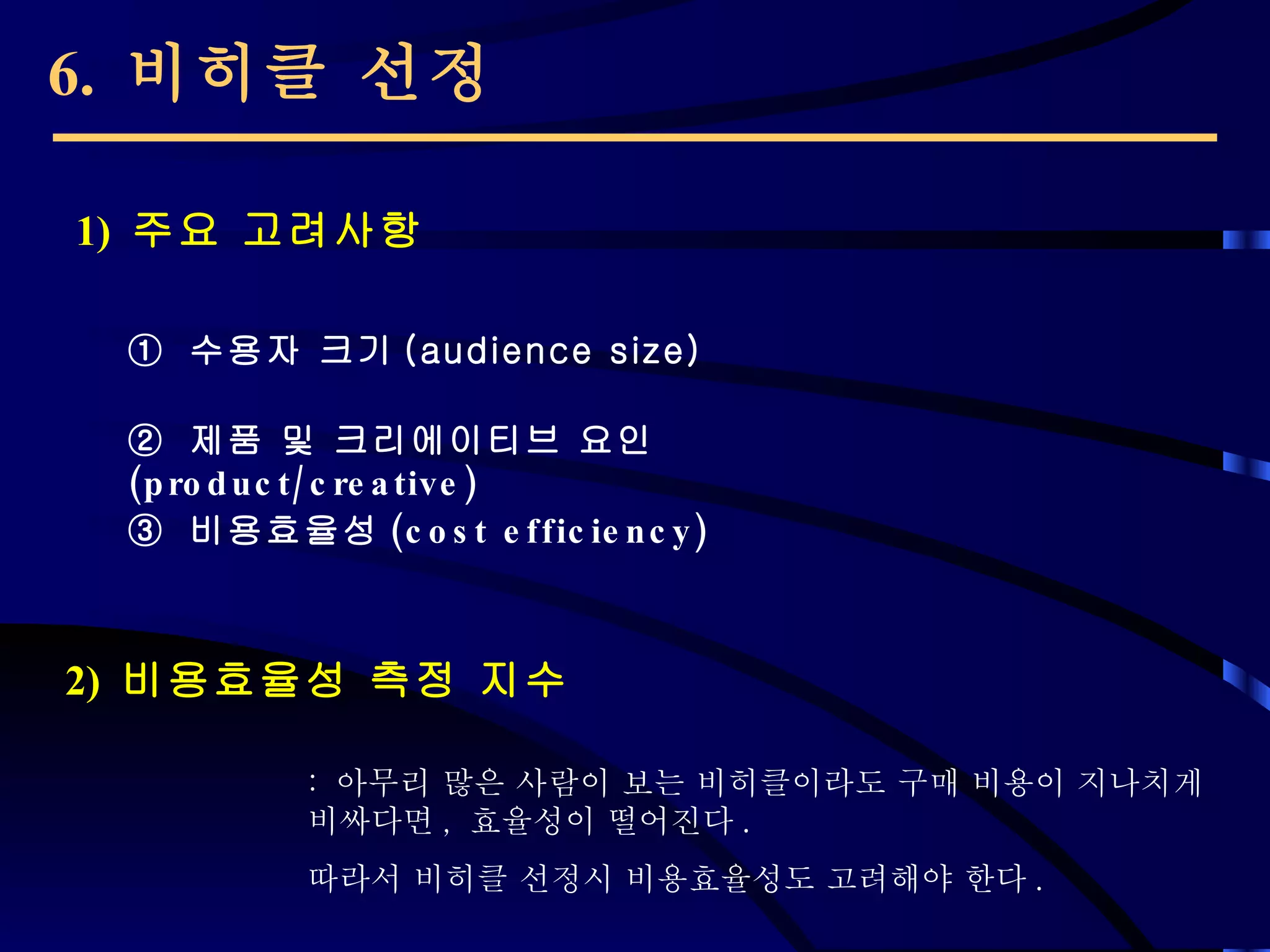 6.  비히클 선정 1)  주요 고려사항 2)  비용효율성 측정 지수 ①  수용자 크기 (audience size) ②  제품 및 크리에이티브 요인 (product/creative) ③   비용효율성 (cost efficiency) :  아무리 많은 사람이 보는 비히클이라도 구매 비용이 지나치게 비싸다면 ,  효율성이 떨어진다 . 따라서 비히클 선정시 비용효율성도 고려해야 한다 .  