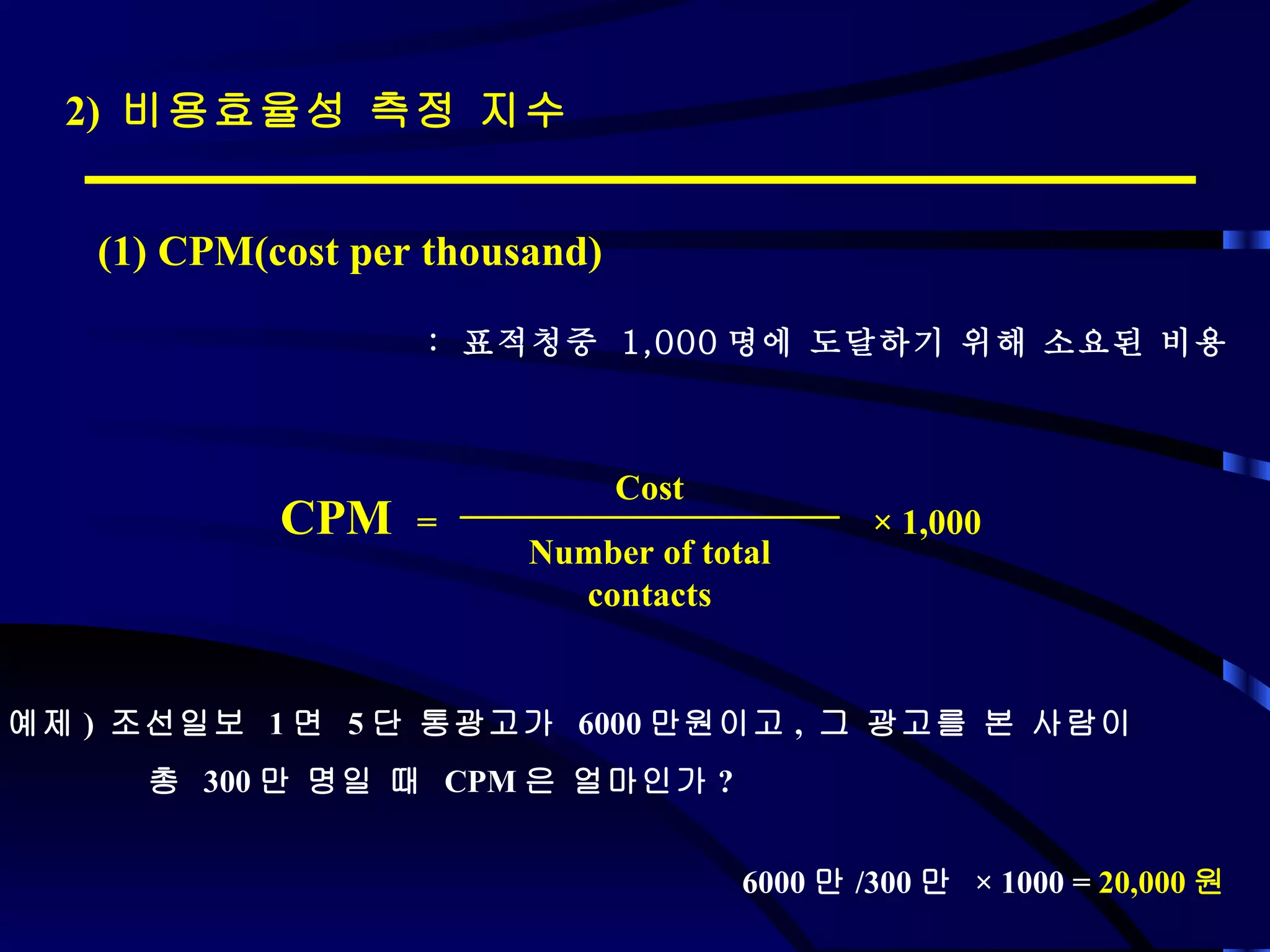 2)  비용효율성 측정 지수 (1) CPM(cost per thousand) :  표적청중  1,000 명에 도달하기 위해 소요된 비용 예제 )  조선일보  1 면  5 단 통광고가  6000 만원이고 ,  그 광고를 본 사람이  총  300 만 명일 때  CPM 은 얼마인가 ? 6000 만 /300 만  ×  1000 =  20,000 원  CPM  =  ×  1,000 Cost Number of total contacts 