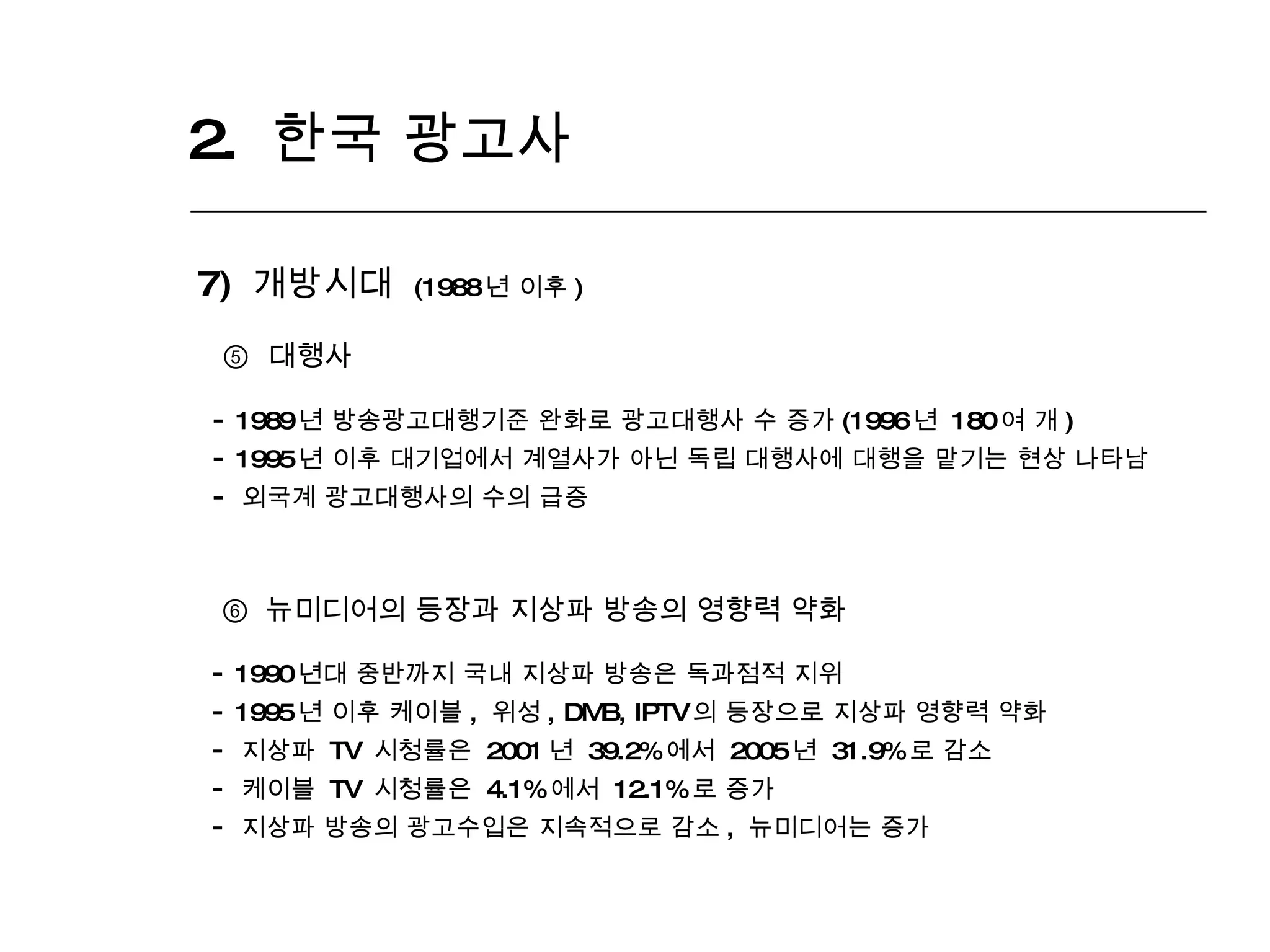 2.  한국 광고사  7)  개방시대  (1988 년 이후 ) ⑤   대행사 1989 년 방송광고대행기준 완화로 광고대행사 수 증가 (1996 년  180 여 개 ) 1995 년 이후 대기업에서 계열사가 아닌 독립 대행사에 대행을 맡기는 현상 나타남  외국계 광고대행사의 수의 급증 ⑥   뉴미디어의 등장과 지상파 방송의 영향력 약화 1990 년대 중반까지 국내 지상파 방송은 독과점적 지위  1995 년 이후 케이블 ,  위성 , DMB, IPTV 의 등장으로 지상파 영향력 약화 지상파  TV  시청률은  2001 년  39.2% 에서  2005 년  31.9% 로 감소  케이블  TV  시청률은  4.1% 에서  12.1% 로 증가 지상파 방송의 광고수입은 지속적으로 감소 ,  뉴미디어는 증가 