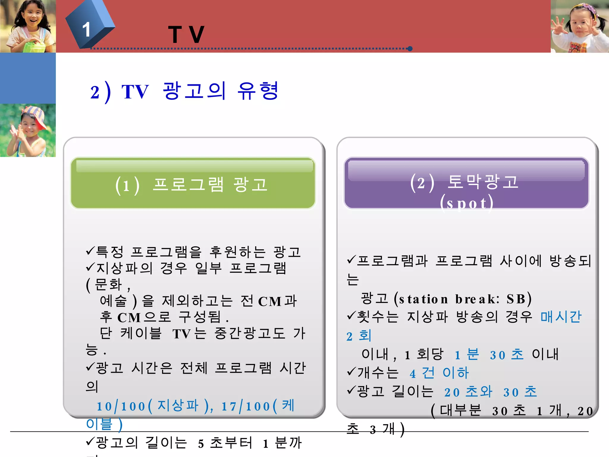 T V 1 2) TV  광고의 유형 (2)  토막광고 (spot) (1)  프로그램 광고 특정 프로그램을 후원하는 광고 지상파의 경우 일부 프로그램 ( 문화 ,  예술 ) 을 제외하고는 전 CM 과  후 CM 으로 구성됨 .  단 케이블  TV 는 중간광고도 가능 . 광고 시간은 전체 프로그램 시간의  10/100( 지상파 ), 17/100( 케이블 ) 광고의 길이는  5 초부터  1 분까지  가능하나 ,  지상파는  대부분  15 초 프로그램과 프로그램 사이에 방송되는  광고 (station break: SB) 횟수는 지상파 방송의 경우  매시간  2 회  이내 , 1 회당  1 분  30 초  이내 개수는  4 건 이하  광고 길이는  20 초와  30 초 ( 대부분  30 초  1 개 , 20 초  3 개 ) 