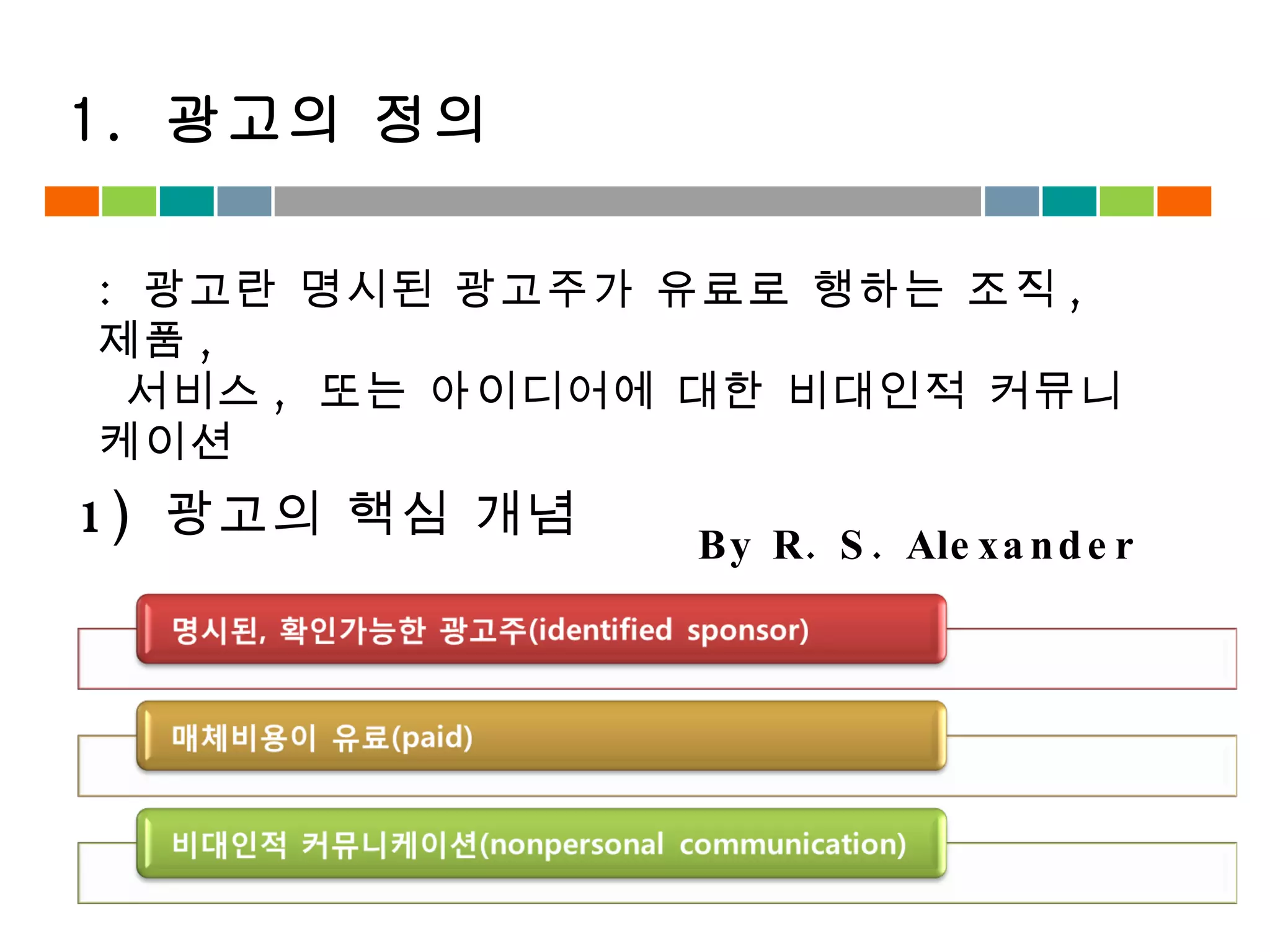 1.  광고의 정의 :  광고란 명시된 광고주가 유료로 행하는 조직 ,  제품 ,  서비스 ,  또는 아이디어에 대한 비대인적 커뮤니케이션 By R. S. Alexander 1)  광고의 핵심 개념 
