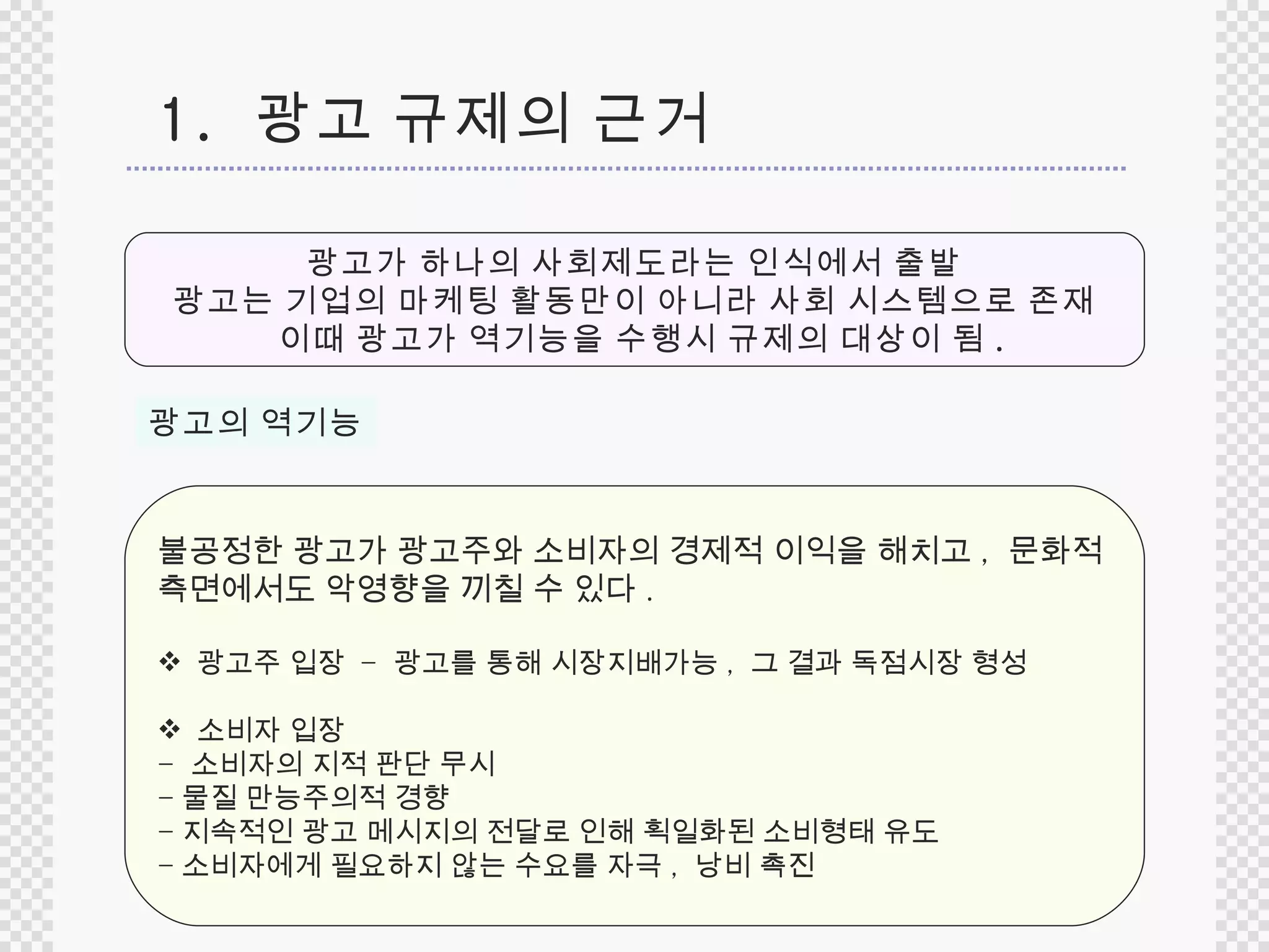1.  광고 규제의 근거 광고가 하나의 사회제도라는 인식에서 출발 광고는 기업의 마케팅 활동만이 아니라 사회 시스템으로 존재 이때 광고가 역기능을 수행시 규제의 대상이 됨 . 광고의 역기능 불공정한 광고가 광고주와 소비자의 경제적 이익을 해치고 ,  문화적  측면에서도 악영향을 끼칠 수 있다 .  광고주 입장  -  광고를 통해 시장지배가능 ,  그 결과 독점시장 형성 소비자 입장  -  소비자의 지적 판단 무시 - 물질 만능주의적 경향 - 지속적인 광고 메시지의 전달로 인해 획일화된 소비형태 유도 - 소비자에게 필요하지 않는 수요를 자극 ,  낭비 촉진 
