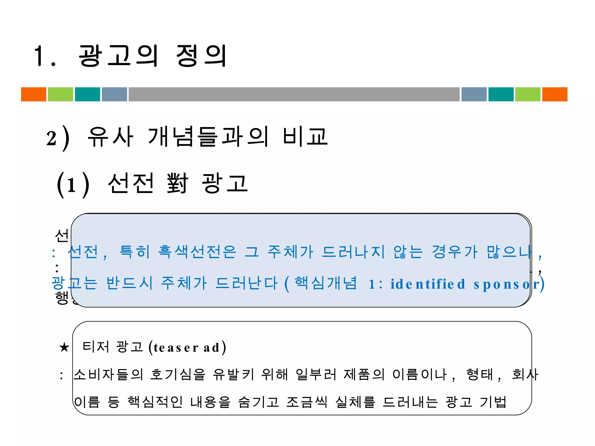 2)  유사 개념들과의 비교 (1)  선전 對 광고 1.  광고의 정의 선전 (Propaganda) :  선전의 주체가 수신자로 하여금 자신의 의도대로 생각이나 태도 ,  행동 등을 변화시키려는 설득 커뮤니케이션 ★  티저 광고 (teaser ad) :  소비자들의 호기심을 유발키 위해 일부러 제품의 이름이나 ,  형태 ,  회사  이름 등 핵심적인 내용을 숨기고 조금씩 실체를 드러내는 광고 기법 :  선전 ,  특히 흑색선전은 그 주체가 드러나지 않는 경우가 많으나 ,  광고는 반드시 주체가 드러난다 ( 핵심개념  1: identified sponsor) 