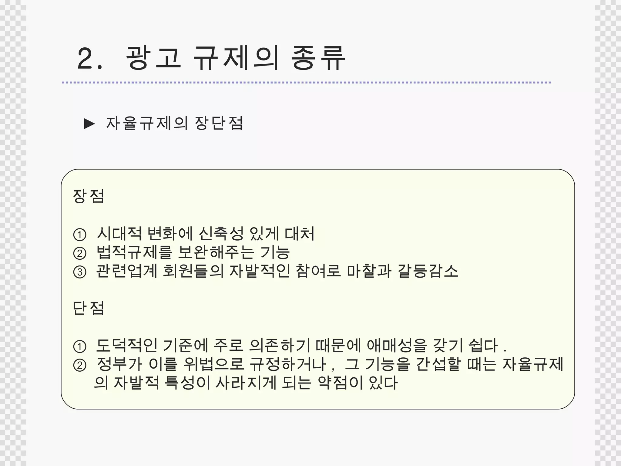 ►  자율규제의 장단점 장점 ①  시대적 변화에 신축성 있게 대처  ②   법적규제를 보완해주는 기능  ③  관련업계 회원들의 자발적인 참여로 마찰과 갈등감소 단점 ①  도덕적인 기준에 주로 의존하기 때문에 애매성을 갖기 쉽다 . ②  정부가 이를 위법으로 규정하거나 ,  그 기능을 간섭할 때는 자율규제 의 자발적 특성이 사라지게 되는 약점이 있다 2.  광고 규제의 종류 