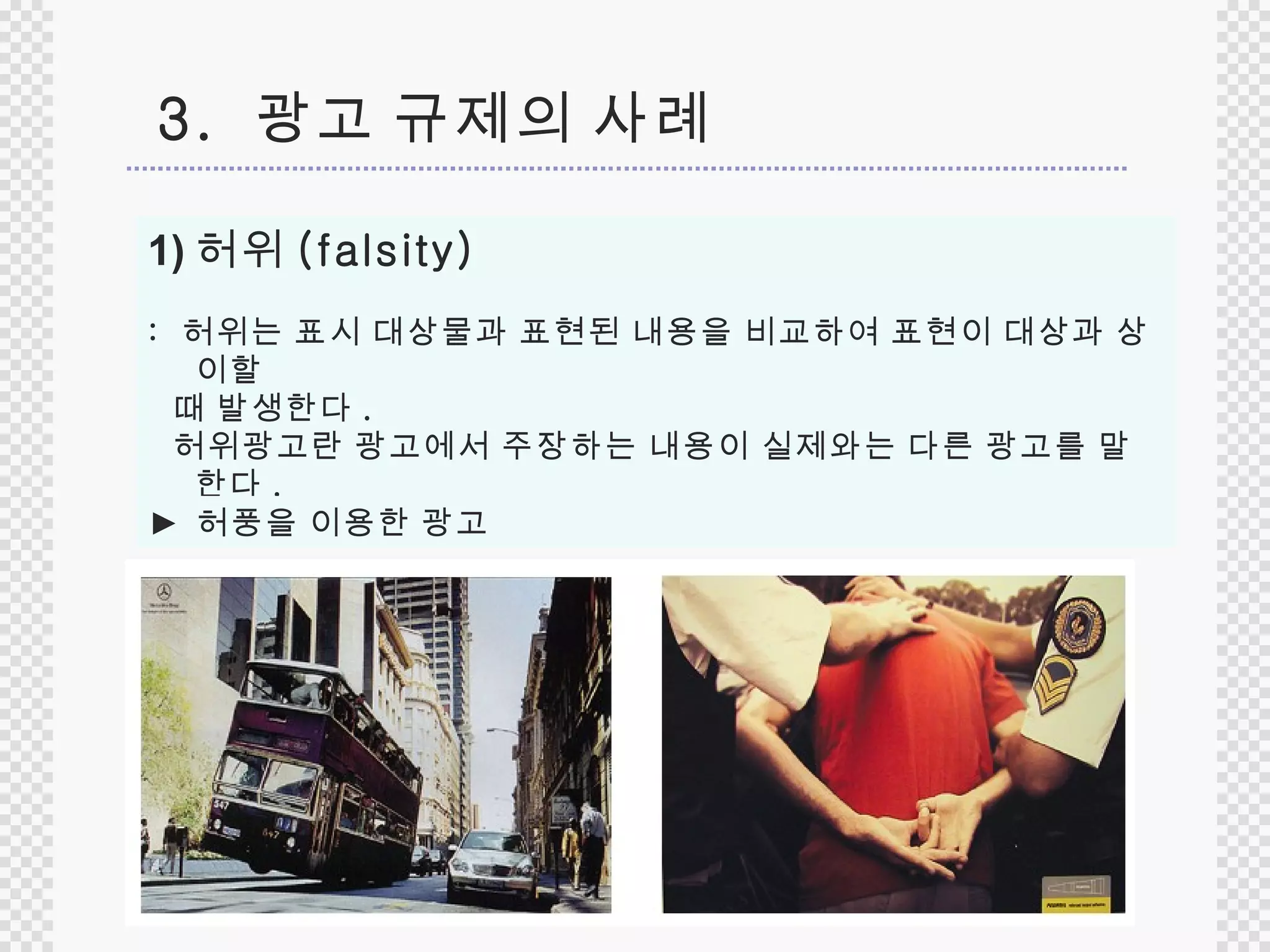 허위 (falsity) :  허위는 표시 대상물과 표현된 내용을 비교하여 표현이 대상과 상이할 때 발생한다 .  허위광고란 광고에서 주장하는 내용이 실제와는 다른 광고를 말한다 .  허위  vs  허풍  ►  허풍을 이용한 광고 3.  광고 규제의 사례 