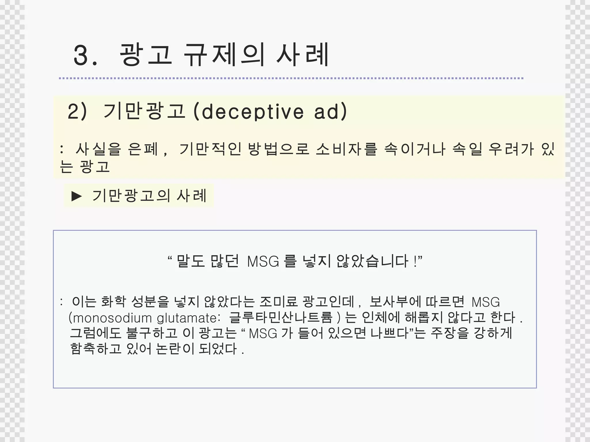 2)  기만광고 (deceptive ad)   :  사실을 은폐 ,   기만적인 방법으로 소비자를 속이거나 속일 우려가 있는 광고 3.  광고 규제의 사례 ►  기만광고의 사례 :  이는 화학 성분을 넣지 않았다는 조미료 광고인데 ,  보사부에 따르면  MSG  (monosodium glutamate:  글루타민산나트륨 ) 는 인체에 해롭지 않다고 한다 . 그럼에도 불구하고 이 광고는  “ MSG 가 들어 있으면 나쁘다 ” 는 주장을 강하게  함축하고 있어 논란이 되었다 . “ 말도 많던  MSG 를 넣지 않았습니다 ! ” 