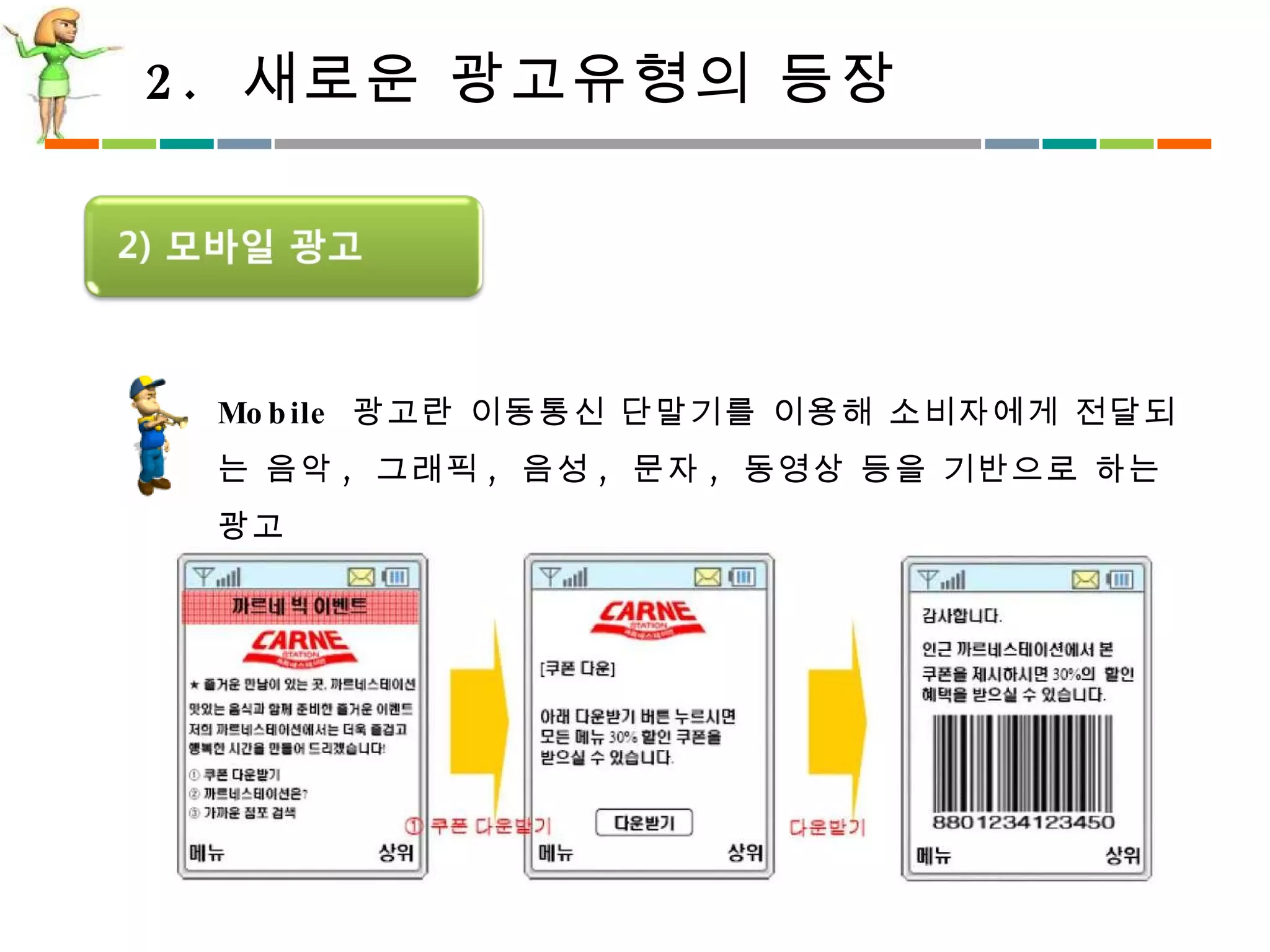 2.  새로운 광고유형의 등장 Mobile  광고란 이동통신 단말기를 이용해 소비자에게 전달되는 음악 ,  그래픽 ,  음성 ,  문자 ,  동영상 등을 기반으로 하는 광고  