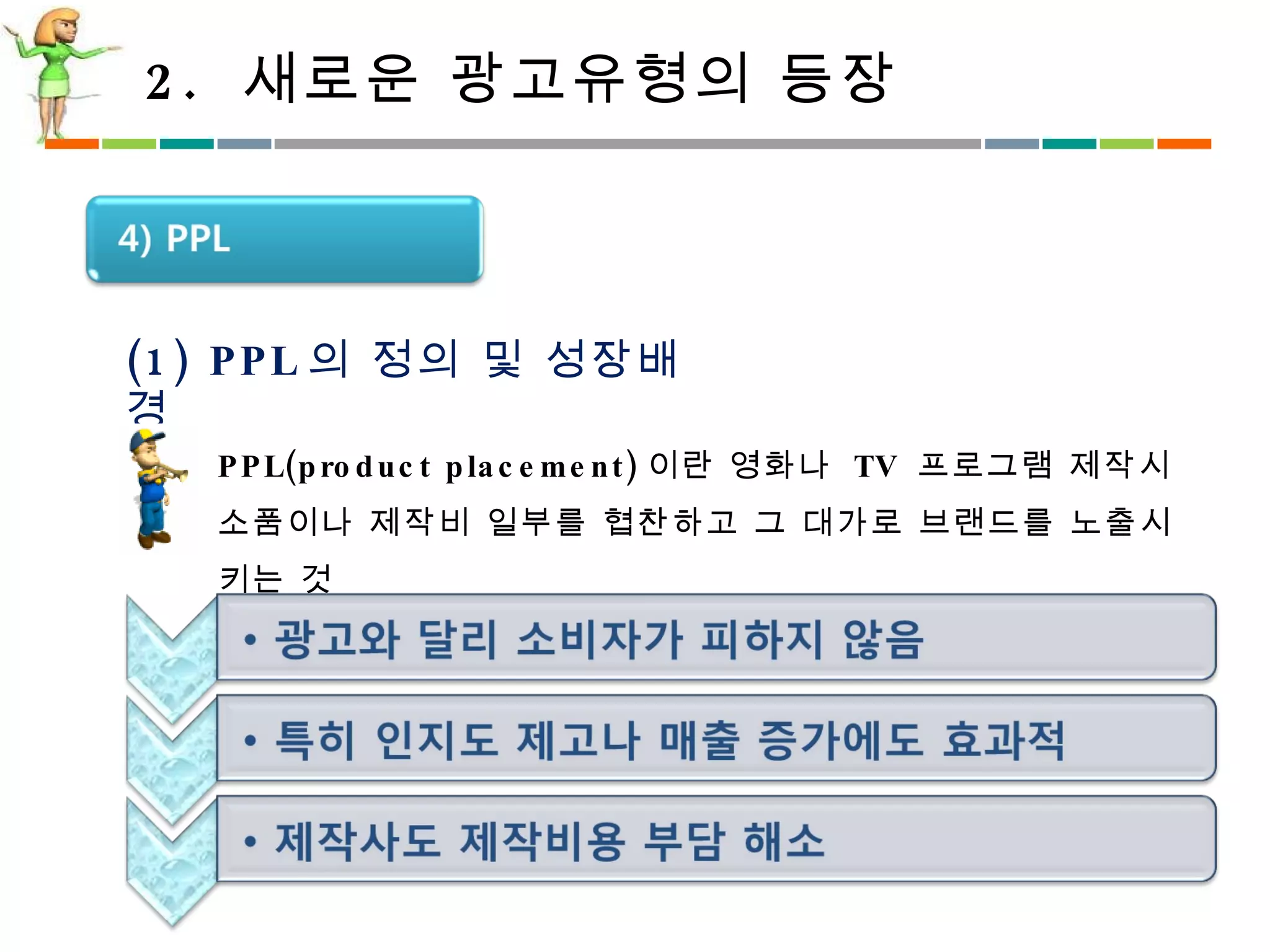 2.  새로운 광고유형의 등장 (1) PPL 의 정의 및 성장배경 PPL(product placement) 이란 영화나  TV  프로그램 제작시 소품이나 제작비 일부를 협찬하고 그 대가로 브랜드를 노출시키는 것 