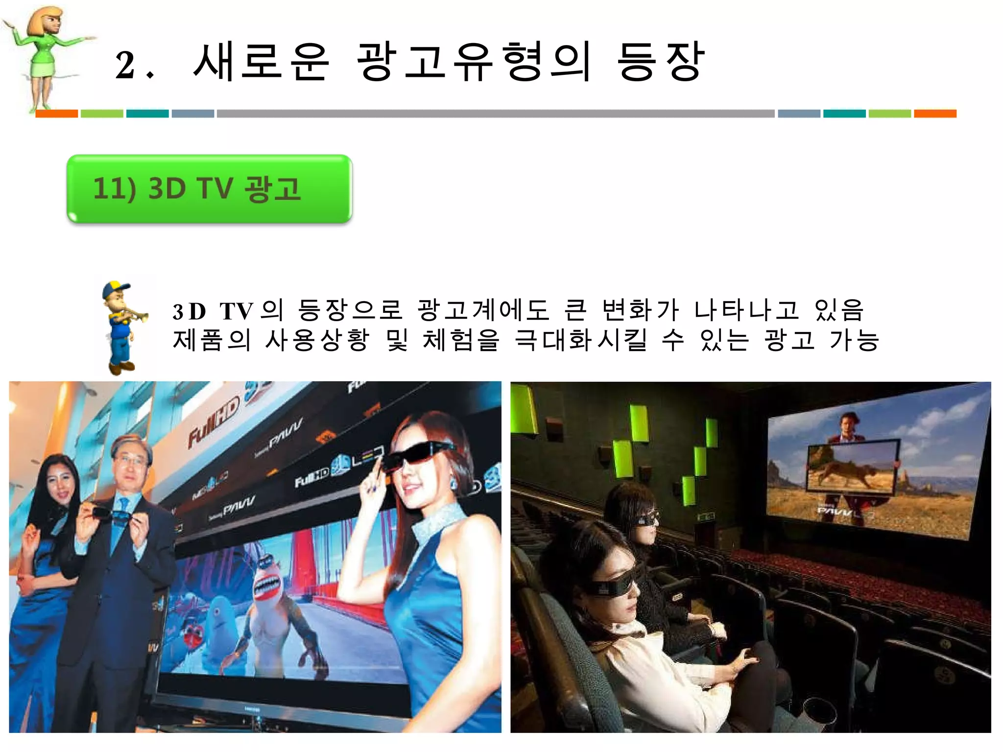 2.  새로운 광고유형의 등장 3D TV 의 등장으로 광고계에도 큰 변화가 나타나고 있음 제품의 사용상황 및 체험을 극대화시킬 수 있는 광고 가능 