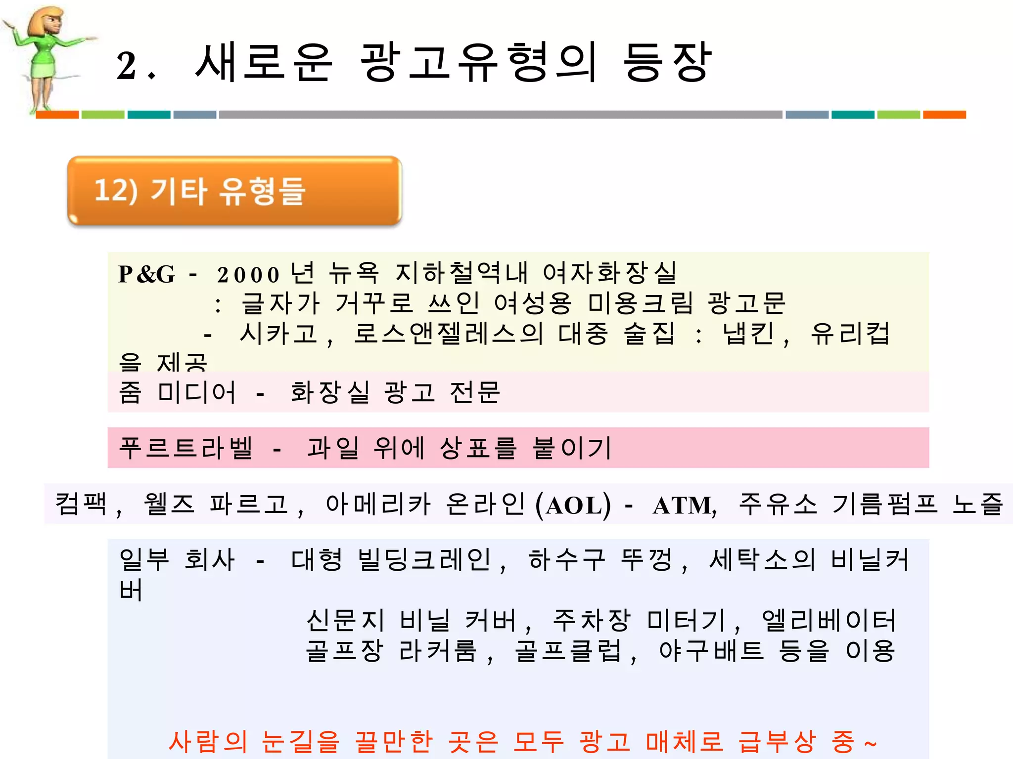 2.  새로운 광고유형의 등장 P&G - 2000 년 뉴욕 지하철역내 여자화장실 :  글자가 거꾸로 쓰인 여성용 미용크림 광고문 -  시카고 ,  로스앤젤레스의 대중 술집  :  냅킨 ,  유리컵을 제공 줌 미디어  -  화장실 광고 전문  푸르트라벨  -  과일 위에 상표를 붙이기  컴팩 ,  웰즈 파르고 ,  아메리카 온라인 (AOL) - ATM,  주유소 기름펌프 노즐 일부 회사  -  대형 빌딩크레인 ,  하수구 뚜껑 ,  세탁소의 비닐커버 신문지 비닐 커버 ,  주차장 미터기 ,  엘리베이터 골프장 라커룸 ,  골프클럽 ,  야구배트 등을 이용 사람의 눈길을 끌만한 곳은 모두 광고 매체로 급부상 중 ~ 