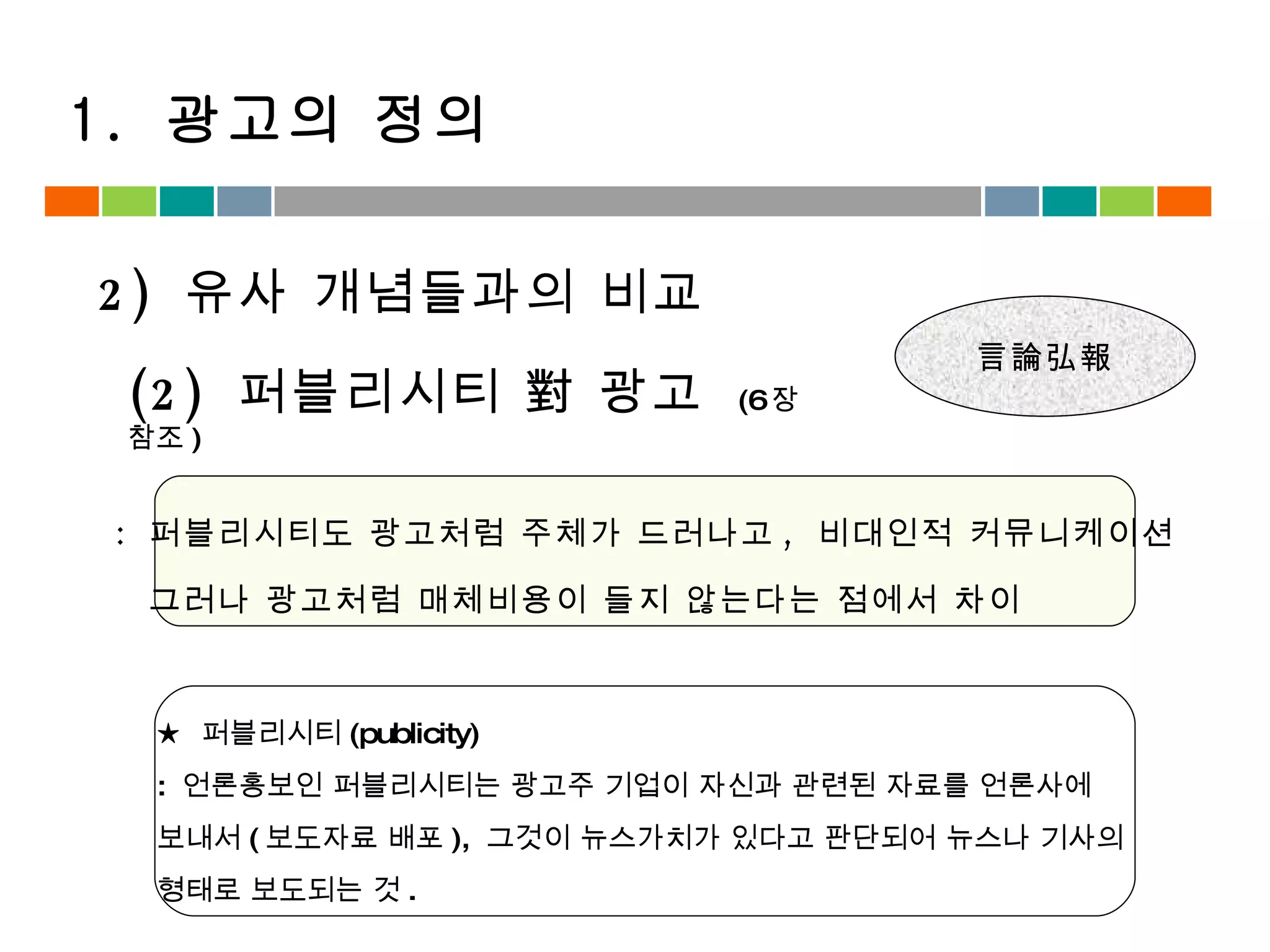 :  퍼블리시티도 광고처럼 주체가 드러나고 ,  비대인적 커뮤니케이션 그러나 광고처럼 매체비용이 들지 않는다는 점에서 차이 (2)  퍼블리시티 對 광고  (6 장 참조 ) ★  퍼블리시티 (publicity) :  언론홍보인 퍼블리시티는 광고주 기업이 자신과 관련된 자료를 언론사에  보내서 ( 보도자료 배포 ),  그것이 뉴스가치가 있다고 판단되어 뉴스나 기사의  형태로 보도되는 것 . 2)  유사 개념들과의 비교 1.  광고의 정의 언론홍보 言論弘報 