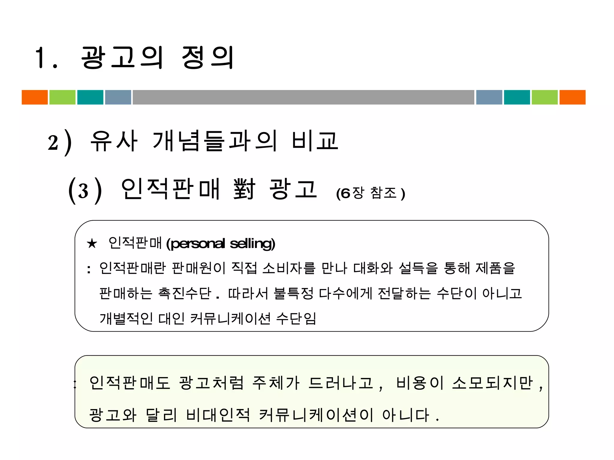 :  인적판매도 광고처럼 주체가 드러나고 ,  비용이 소모되지만 ,  광고와 달리 비대인적 커뮤니케이션이 아니다 .  (3)  인적판매 對 광고  (6 장 참조 ) ★  인적판매 (personal selling) :  인적판매란 판매원이 직접 소비자를 만나 대화와 설득을 통해 제품을  판매하는 촉진수단 .  따라서 불특정 다수에게 전달하는 수단이 아니고  개별적인 대인 커뮤니케이션 수단임 2)  유사 개념들과의 비교 1.  광고의 정의 