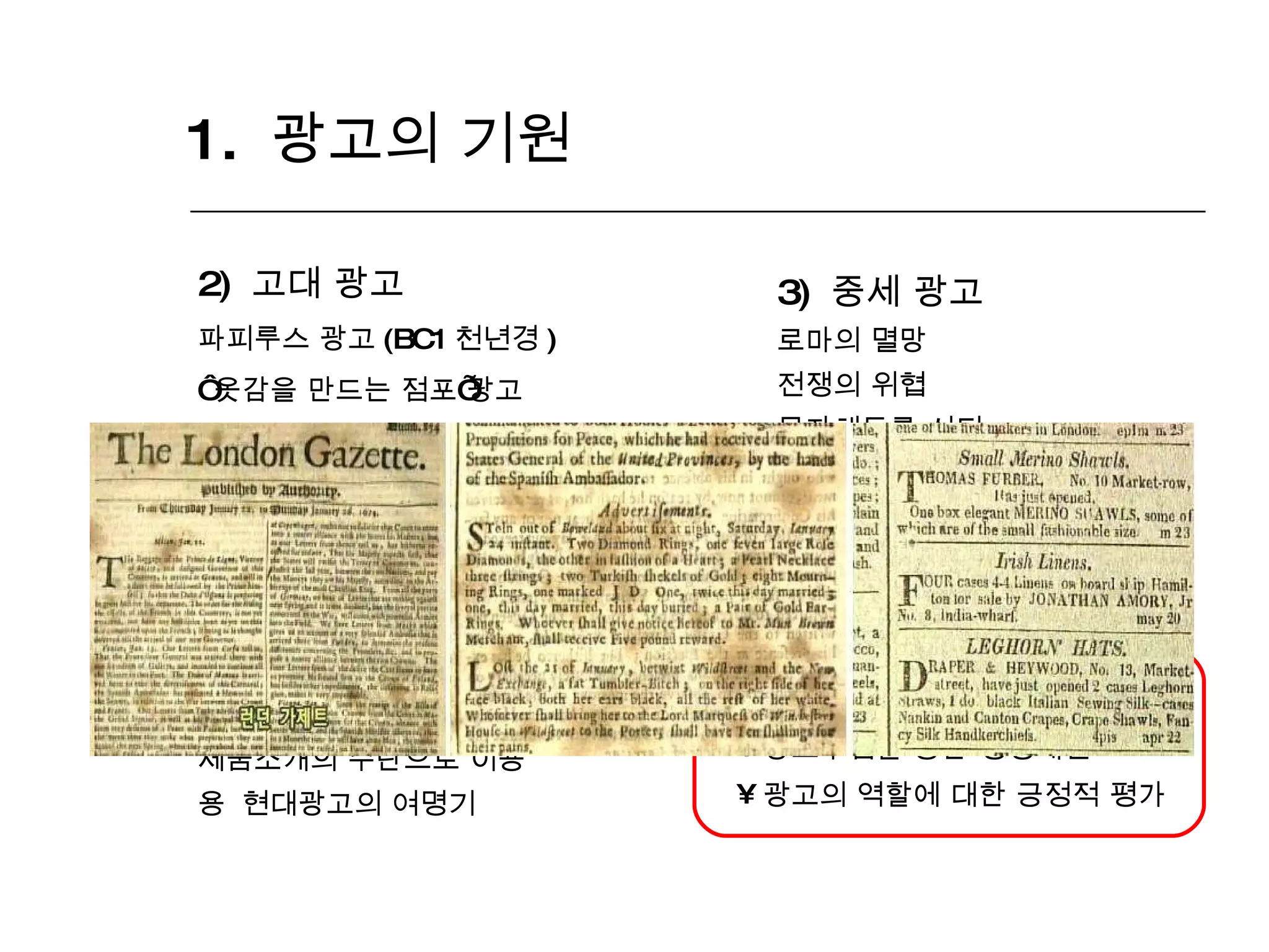 1.  광고의 기원 2)  고대 광고 파피루스 광고 (BC1 천년경 ) ‘ 옷감을 만드는 점포 ’ 광고    현존하는 최초의 광고 3)  중세 광고 로마의 멸망 전쟁의 위협 문자해독률 쇠퇴    광고의 암흑기 4)  근대 광고 인쇄술의 발명 신문의 등장 (17C 말 ) 제품소개의 수단으로 이용    현대광고의 여명기 광고의 급속한 발전 광고수입을 통한 경영개선 광고의 역할에 대한 긍정적 평가 