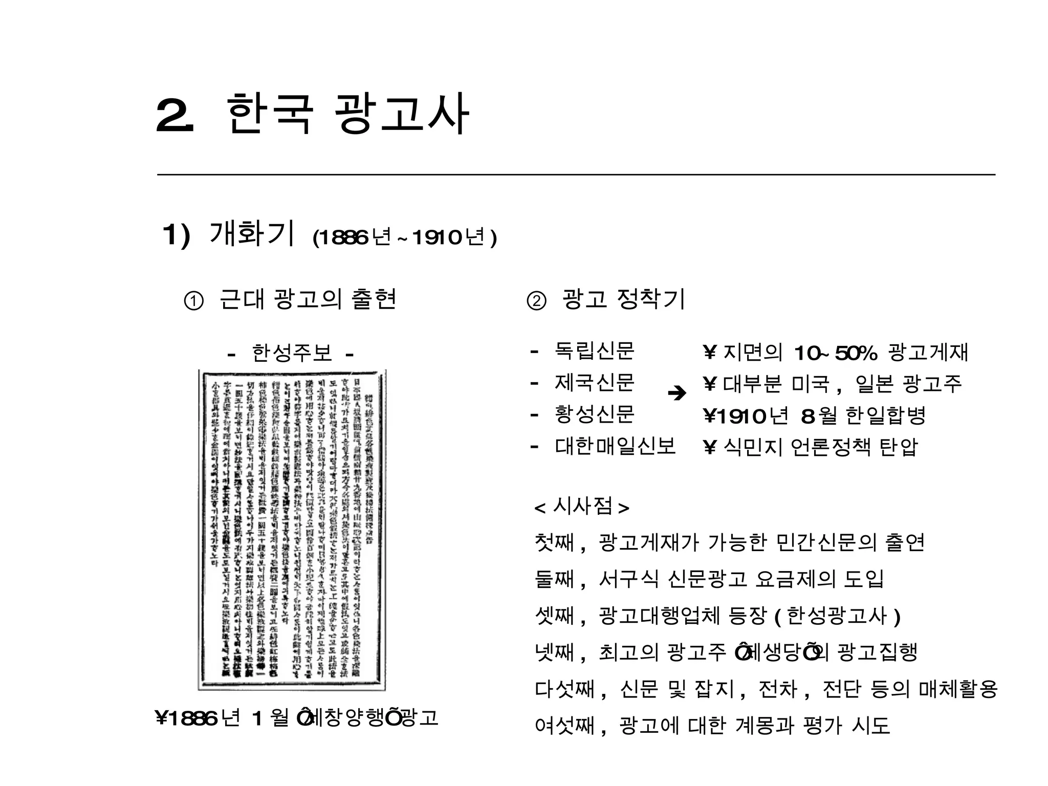 2.  한국 광고사  1)  개화기  (1886 년 ~1910 년 ) ①  근대 광고의 출현 1886 년  1 월  ‘ 세창양행 ’  광고 -  한성주보  - ②   광고 정착기 독립신문 제국신문 황성신문 대한매일신보 지면의  10~50%  광고게재 대부분 미국 ,  일본 광고주 1910 년  8 월 한일합병 식민지 언론정책 탄압  < 시사점 > 첫째 ,  광고게재가 가능한 민간신문의 출연 둘째 ,  서구식 신문광고 요금제의 도입 셋째 ,  광고대행업체 등장 ( 한성광고사 ) 넷째 ,  최고의 광고주  ‘ 제생당 ’ 의 광고집행 다섯째 ,  신문 및 잡지 ,  전차 ,  전단 등의 매체활용 여섯째 ,  광고에 대한 계몽과 평가 시도  