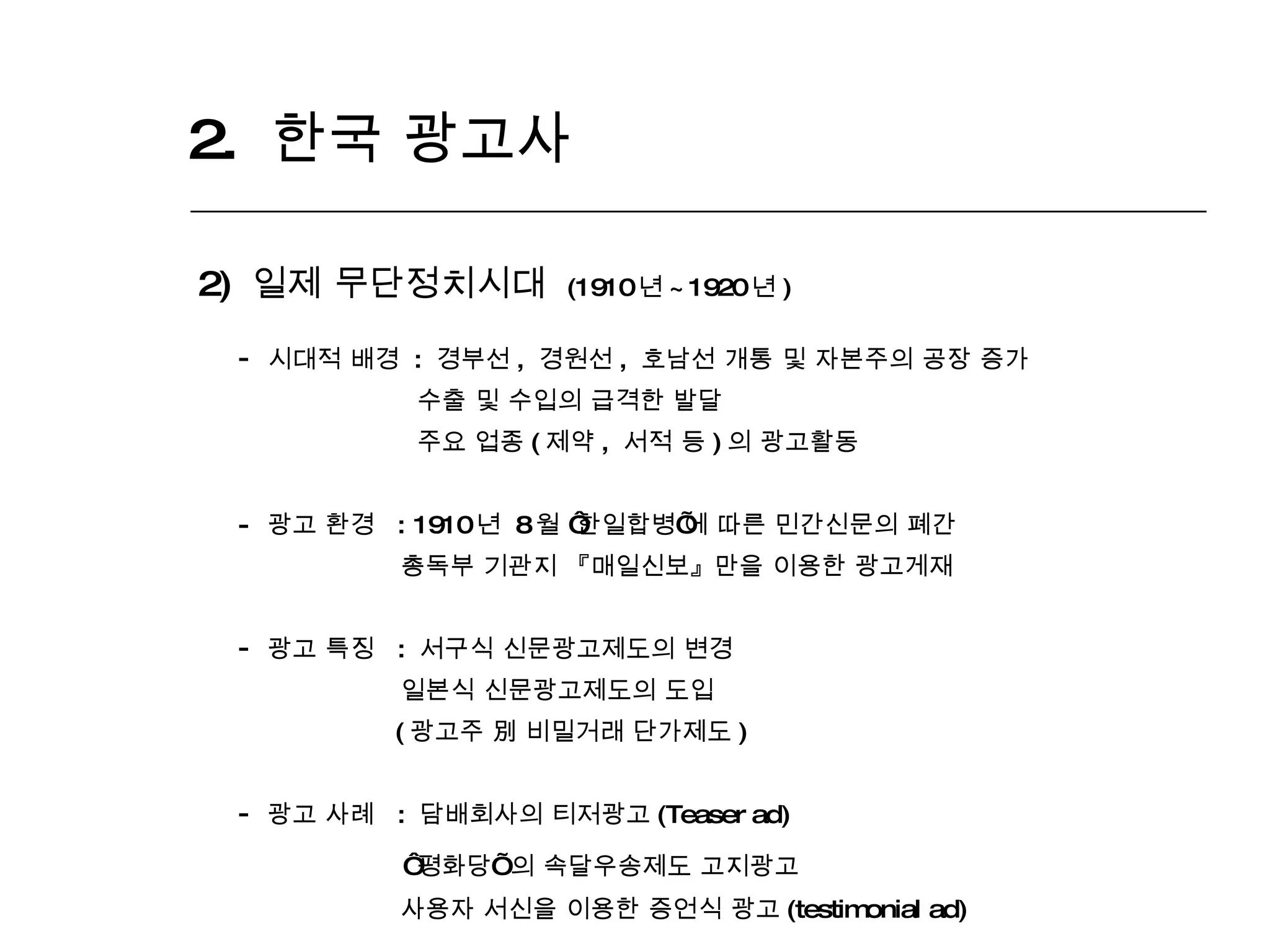 2.  한국 광고사  2)  일제 무단정치시대  (1910 년 ~1920 년 ) 시대적 배경  :  경부선 ,  경원선 ,  호남선 개통 및 자본주의 공장 증가  수출 및 수입의 급격한 발달 주요 업종 ( 제약 ,  서적 등 ) 의 광고활동 -  광고 환경  : 1910 년  8 월  ‘ 한일합병 ’ 에 따른 민간신문의 폐간 총독부 기관지 『매일신보』만을 이용한 광고게재 광고 특징  :  서구식 신문광고제도의 변경 일본식 신문광고제도의 도입 ( 광고주 別 비밀거래 단가제도 )  광고 사례  :  담배회사의 티저광고 (Teaser ad) ‘ 평화당 ’   의 속달우송제도 고지광고 사용자 서신을 이용한 증언식 광고 (testimonial ad)  