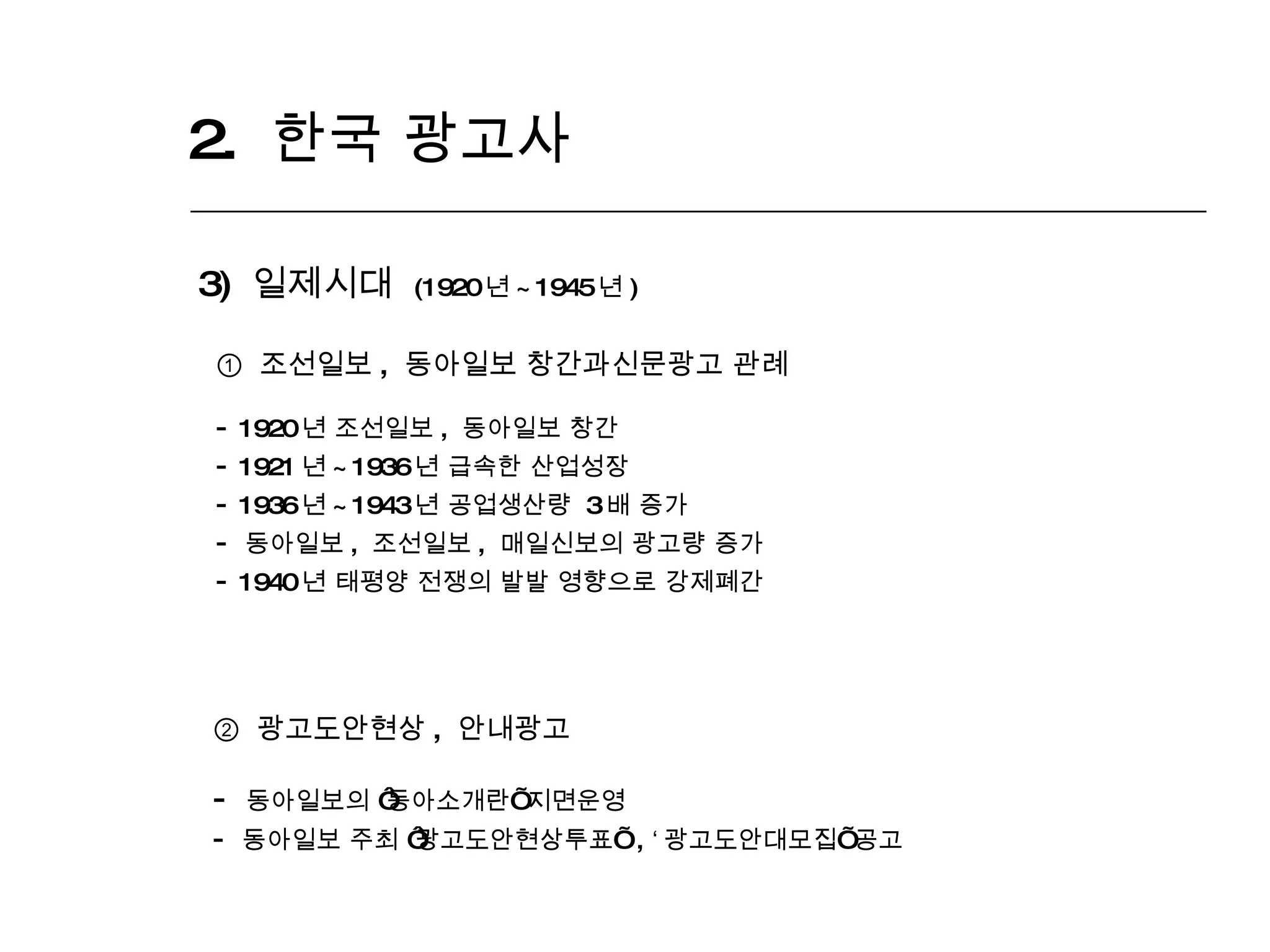 2.  한국 광고사  3)  일제시대  (1920 년 ~1945 년 ) ①  조선일보 ,  동아일보 창간과신문광고 관례 1920 년 조선일보 ,  동아일보 창간 1921 년 ~1936 년 급속한 산업성장 1936 년 ~1943 년 공업생산량  3 배 증가 동아일보 ,  조선일보 ,  매일신보의 광고량 증가 1940 년 태평양 전쟁의 발발 영향으로 강제폐간 ②   광고도안현상 ,  안내광고 동아일보의  ‘ 동아소개란 ’  지면운영 동아일보 주최  ‘ 광고도안현상투표 ’   ,  ‘ 광고도안대모집 ’  공고 