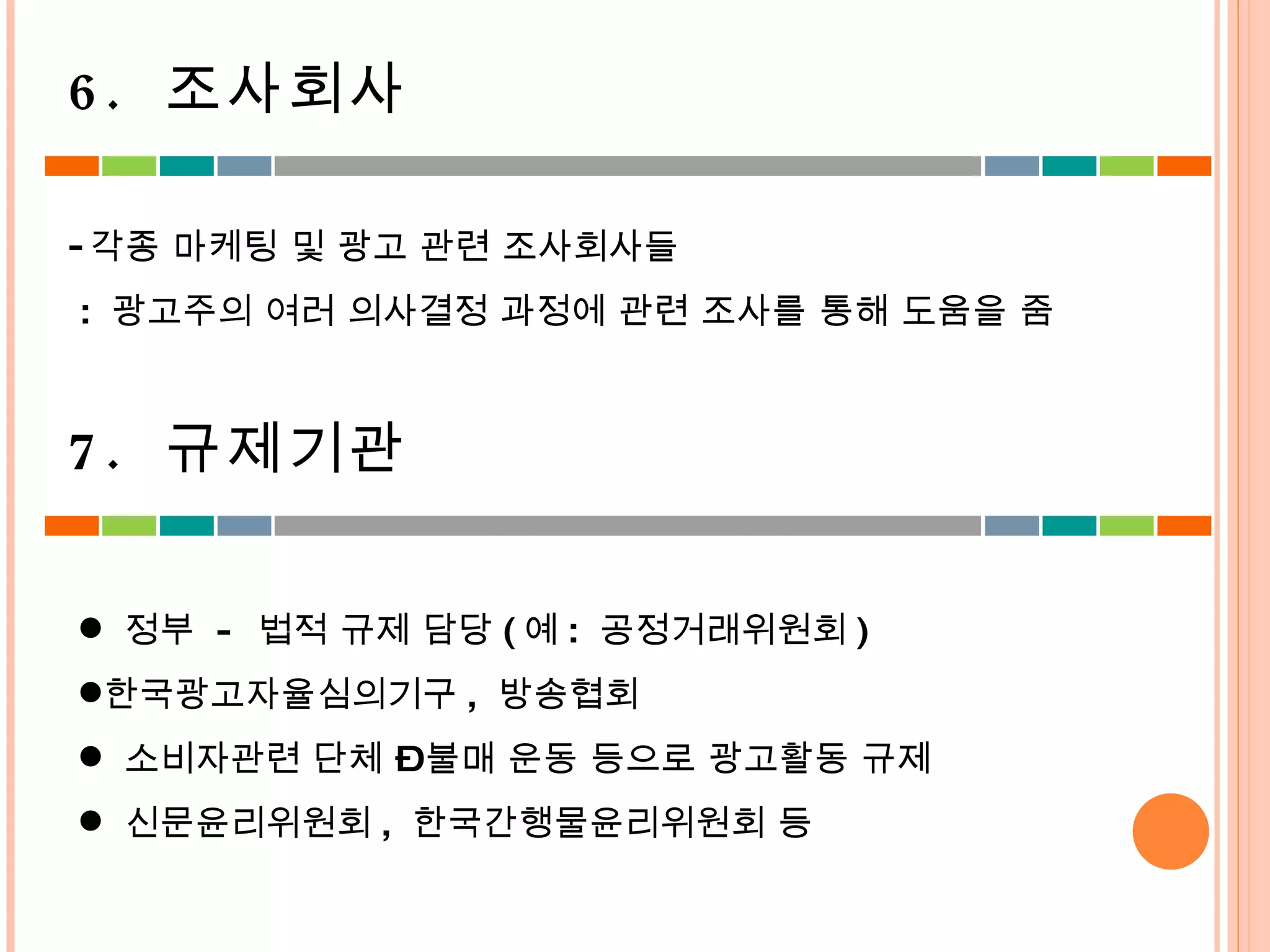 각종 마케팅 및 광고 관련 조사회사들 :  광고주의 여러 의사결정 과정에 관련 조사를 통해 도움을 줌  정부  -  법적 규제 담당 ( 예 :  공정거래위원회 ) 한국광고자율심의기구 ,  방송협회 소비자관련 단체 – 불매 운동 등으로 광고활동 규제 신문윤리위원회 ,  한국간행물윤리위원회 등 6.  조사회사 7.  규제기관 