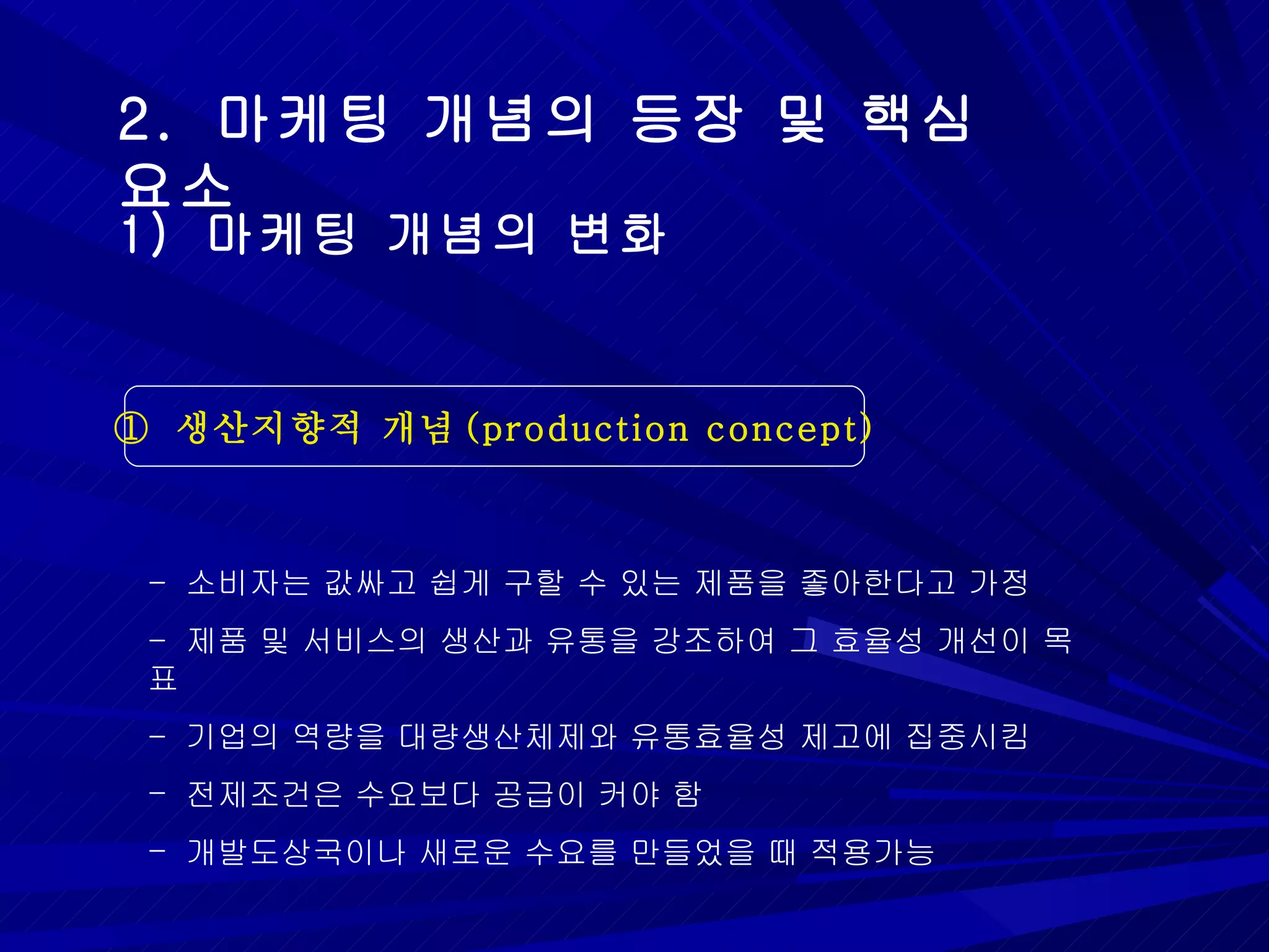 2.  마케팅 개념의 등장 및 핵심 요소 ①  생산지향적 개념 (production concept) 1)  마케팅 개념의 변화 -  소비자는 값싸고 쉽게 구할 수 있는 제품을 좋아한다고 가정 -  제품 및 서비스의 생산과 유통을 강조하여 그 효율성 개선이 목표 -  기업의 역량을 대량생산체제와 유통효율성 제고에 집중시킴 전제조건은 수요보다 공급이 커야 함 개발도상국이나 새로운 수요를 만들었을 때 적용가능 